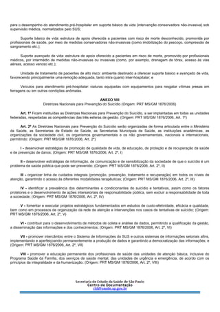 para o desempenho do atendimento pré-hospitalar em suporte básico de vida (intervenção conservadora não-invasiva) sob
supervisão médica, normalizados pelo SUS;
Suporte básico de vida: estrutura de apoio oferecida a pacientes com risco de morte desconhecido, promovida por
profissionais de saúde, por meio de medidas conservadoras não-invasivas (como imobilização do pescoço, compressão de
sangramento etc.);
Suporte avançado de vida: estrutura de apoio oferecido a pacientes em risco de morte, promovido por profissionais
médicos, por intermédio de medidas não-invasivas ou invasivas (como, por exemplo, drenagem de tórax, acesso às vias
aéreas, acesso venoso etc.);
Unidade de tratamento de pacientes de alto risco: ambiente destinado a oferecer suporte básico e avançado de vida,
favorecendo principalmente uma remoção adequada, tanto intra quanto inter-hospitalar; e
Veículos para atendimento pré-hospitalar: viaturas equipadas com equipamentos para resgatar vítimas presas em
ferragens ou em outras condições anômalas.
ANEXO VIII
Diretrizes Nacionais para Prevenção do Suicídio (Origem: PRT MS/GM 1876/2006)
Art. 1º Ficam instituídas as Diretrizes Nacionais para Prevenção do Suicídio, a ser implantadas em todas as unidades
federadas, respeitadas as competências das três esferas de gestão. (Origem: PRT MS/GM 1876/2006, Art. 1º)
Art. 2º As Diretrizes Nacionais para Prevenção do Suicídio serão organizadas de forma articulada entre o Ministério
da Saúde, as Secretarias de Estado de Saúde, as Secretarias Municipais de Saúde, as instituições acadêmicas, as
organizações da sociedade civil, os organismos governamentais e os não governamentais, nacionais e internacionais,
permitindo: (Origem: PRT MS/GM 1876/2006, Art. 2º)
I - desenvolver estratégias de promoção de qualidade de vida, de educação, de proteção e de recuperação da saúde
e de prevenção de danos; (Origem: PRT MS/GM 1876/2006, Art. 2º, I)
II - desenvolver estratégias de informação, de comunicação e de sensibilização da sociedade de que o suicídio é um
problema de saúde pública que pode ser prevenido; (Origem: PRT MS/GM 1876/2006, Art. 2º, II)
III - organizar linha de cuidados integrais (promoção, prevenção, tratamento e recuperação) em todos os níveis de
atenção, garantindo o acesso às diferentes modalidades terapêuticas; (Origem: PRT MS/GM 1876/2006, Art. 2º, III)
IV - identificar a prevalência dos determinantes e condicionantes do suicídio e tentativas, assim como os fatores
protetores e o desenvolvimento de ações intersetoriais de responsabilidade pública, sem excluir a responsabilidade de toda
a sociedade; (Origem: PRT MS/GM 1876/2006, Art. 2º, IV)
V - fomentar e executar projetos estratégicos fundamentados em estudos de custo-efetividade, eficácia e qualidade,
bem como em processos de organização da rede de atenção e intervenções nos casos de tentativas de suicídio; (Origem:
PRT MS/GM 1876/2006, Art. 2º, V)
VI - contribuir para o desenvolvimento de métodos de coleta e análise de dados, permitindo a qualificação da gestão,
a disseminação das informações e dos conhecimentos; (Origem: PRT MS/GM 1876/2006, Art. 2º, VI)
VII - promover intercâmbio entre o Sistema de Informações do SUS e outros sistemas de informações setoriais afins,
implementando e aperfeiçoando permanentemente a produção de dados e garantindo a democratização das informações; e
(Origem: PRT MS/GM 1876/2006, Art. 2º, VII)
VIII - promover a educação permanente dos profissionais de saúde das unidades de atenção básica, inclusive do
Programa Saúde da Família, dos serviços de saúde mental, das unidades de urgência e emergência, de acordo com os
princípios da integralidade e da humanização. (Origem: PRT MS/GM 1876/2006, Art. 2º, VIII)
 
