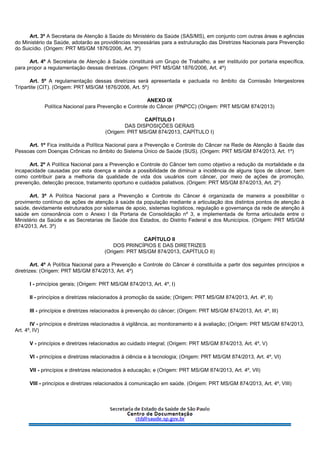 Art. 3º A Secretaria de Atenção à Saúde do Ministério da Saúde (SAS/MS), em conjunto com outras áreas e agências
do Ministério da Saúde, adotarão as providências necessárias para a estruturação das Diretrizes Nacionais para Prevenção
do Suicídio. (Origem: PRT MS/GM 1876/2006, Art. 3º)
Art. 4º A Secretaria de Atenção à Saúde constituirá um Grupo de Trabalho, a ser instituído por portaria específica,
para propor a regulamentação dessas diretrizes. (Origem: PRT MS/GM 1876/2006, Art. 4º)
Art. 5º A regulamentação dessas diretrizes será apresentada e pactuada no âmbito da Comissão Intergestores
Tripartite (CIT). (Origem: PRT MS/GM 1876/2006, Art. 5º)
ANEXO IX
Política Nacional para Prevenção e Controle do Câncer (PNPCC) (Origem: PRT MS/GM 874/2013)
CAPÍTULO I
DAS DISPOSIÇÕES GERAIS
(Origem: PRT MS/GM 874/2013, CAPÍTULO I)
Art. 1º Fica instituída a Política Nacional para a Prevenção e Controle do Câncer na Rede de Atenção à Saúde das
Pessoas com Doenças Crônicas no âmbito do Sistema Único de Saúde (SUS). (Origem: PRT MS/GM 874/2013, Art. 1º)
Art. 2º A Política Nacional para a Prevenção e Controle do Câncer tem como objetivo a redução da mortalidade e da
incapacidade causadas por esta doença e ainda a possibilidade de diminuir a incidência de alguns tipos de câncer, bem
como contribuir para a melhoria da qualidade de vida dos usuários com câncer, por meio de ações de promoção,
prevenção, detecção precoce, tratamento oportuno e cuidados paliativos. (Origem: PRT MS/GM 874/2013, Art. 2º)
Art. 3º A Política Nacional para a Prevenção e Controle do Câncer é organizada de maneira a possibilitar o
provimento contínuo de ações de atenção à saúde da população mediante a articulação dos distintos pontos de atenção à
saúde, devidamente estruturados por sistemas de apoio, sistemas logísticos, regulação e governança da rede de atenção à
saúde em consonância com o Anexo I da Portaria de Consolidação nº 3, e implementada de forma articulada entre o
Ministério da Saúde e as Secretarias de Saúde dos Estados, do Distrito Federal e dos Municípios. (Origem: PRT MS/GM
874/2013, Art. 3º)
CAPÍTULO II
DOS PRINCÍPIOS E DAS DIRETRIZES
(Origem: PRT MS/GM 874/2013, CAPÍTULO II)
Art. 4º A Política Nacional para a Prevenção e Controle do Câncer é constituída a partir dos seguintes princípios e
diretrizes: (Origem: PRT MS/GM 874/2013, Art. 4º)
I - princípios gerais; (Origem: PRT MS/GM 874/2013, Art. 4º, I)
II - princípios e diretrizes relacionados à promoção da saúde; (Origem: PRT MS/GM 874/2013, Art. 4º, II)
III - princípios e diretrizes relacionados à prevenção do câncer; (Origem: PRT MS/GM 874/2013, Art. 4º, III)
IV - princípios e diretrizes relacionados à vigilância, ao monitoramento e à avaliação; (Origem: PRT MS/GM 874/2013,
Art. 4º, IV)
V - princípios e diretrizes relacionados ao cuidado integral; (Origem: PRT MS/GM 874/2013, Art. 4º, V)
VI - princípios e diretrizes relacionados à ciência e à tecnologia; (Origem: PRT MS/GM 874/2013, Art. 4º, VI)
VII - princípios e diretrizes relacionados à educação; e (Origem: PRT MS/GM 874/2013, Art. 4º, VII)
VIII - princípios e diretrizes relacionados à comunicação em saúde. (Origem: PRT MS/GM 874/2013, Art. 4º, VIII)
 