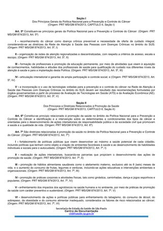 Seção I
Dos Princípios Gerais da Política Nacional para a Prevenção e Controle do Câncer
(Origem: PRT MS/GM 874/2013, CAPÍTULO II, Seção I)
Art. 5º Constituem-se princípios gerais da Política Nacional para a Prevenção e Controle do Câncer: (Origem: PRT
MS/GM 874/2013, Art. 5º)
I - reconhecimento do câncer como doença crônica prevenível e necessidade de oferta de cuidado integral,
considerando-se as diretrizes da Rede de Atenção à Saúde das Pessoas com Doenças Crônicas no âmbito do SUS;
(Origem: PRT MS/GM 874/2013, Art. 5º, I)
II - organização de redes de atenção regionalizadas e descentralizadas, com respeito a critérios de acesso, escala e
escopo; (Origem: PRT MS/GM 874/2013, Art. 5º, II)
III - formação de profissionais e promoção de educação permanente, por meio de atividades que visem à aquisição
de conhecimentos, habilidades e atitudes dos profissionais de saúde para qualificação do cuidado nos diferentes níveis da
atenção à saúde e para a implantação desta Política; (Origem: PRT MS/GM 874/2013, Art. 5º, III)
IV - articulação intersetorial e garantia de ampla participação e controle social; e (Origem: PRT MS/GM 874/2013, Art.
5º, IV)
V - a incorporação e o uso de tecnologias voltadas para a prevenção e o controle do câncer na Rede de Atenção à
Saúde das Pessoas com Doenças Crônicas no âmbito do SUS devem ser resultado das recomendações formuladas por
órgãos governamentais a partir do processo de Avaliação de Tecnologias em Saúde (ATS) e da Avaliação Econômica (AE).
(Origem: PRT MS/GM 874/2013, Art. 5º, V)
Seção II
Dos Princípios e Diretrizes Relacionados à Promoção da Saúde
(Origem: PRT MS/GM 874/2013, CAPÍTULO II, Seção II)
Art. 6º Constitui-se princípio relacionado à promoção da saúde no âmbito da Política Nacional para a Prevenção e
Controle do Câncer a identificação e a intervenção sobre os determinantes e condicionantes dos tipos de câncer e
orientadas para o desenvolvimento de ações intersetoriais de responsabilidade pública e da sociedade civil que promovam
a saúde e a qualidade de vida. (Origem: PRT MS/GM 874/2013, Art. 6º)
Art. 7º São diretrizes relacionadas à promoção da saúde no âmbito da Política Nacional para a Prevenção e Controle
do Câncer: (Origem: PRT MS/GM 874/2013, Art. 7º)
I - fortalecimento de políticas públicas que visem desenvolver ao máximo a saúde potencial de cada cidadão,
incluindo políticas que tenham como objeto a criação de ambientes favoráveis à saúde e ao desenvolvimento de habilidades
individuais e sociais para o autocuidado; (Origem: PRT MS/GM 874/2013, Art. 7º, I)
II - realização de ações intersetoriais, buscando-se parcerias que propiciem o desenvolvimento das ações de
promoção da saúde; (Origem: PRT MS/GM 874/2013, Art. 7º, II)
III - promoção de hábitos alimentares saudáveis como o aleitamento materno, exclusivo até os 6 (seis) meses de
vida, e o aumento do consumo de frutas, legumes e verduras, incluindo-se ações educativas e intervenções ambientais e
organizacionais; (Origem: PRT MS/GM 874/2013, Art. 7º, III)
IV - promoção de práticas corporais e atividades físicas, tais como ginástica, caminhadas, dança e jogos esportivos e
populares; (Origem: PRT MS/GM 874/2013, Art. 7º, IV)
V - enfrentamento dos impactos dos agrotóxicos na saúde humana e no ambiente, por meio de práticas de promoção
da saúde com caráter preventivo e sustentável; (Origem: PRT MS/GM 874/2013, Art. 7º, V)
VI - desenvolvimento de ações e políticas públicas para enfrentamento do tabagismo, do consumo de álcool, do
sobrepeso, da obesidade e do consumo alimentar inadequado, considerados os fatores de risco relacionados ao câncer;
(Origem: PRT MS/GM 874/2013, Art. 7º, VI)
 