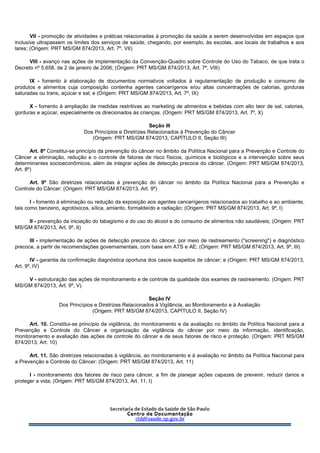 VII - promoção de atividades e práticas relacionadas à promoção da saúde a serem desenvolvidas em espaços que
inclusive ultrapassem os limites dos serviços de saúde, chegando, por exemplo, às escolas, aos locais de trabalhos e aos
lares; (Origem: PRT MS/GM 874/2013, Art. 7º, VII)
VIII - avanço nas ações de implementação da Convenção-Quadro sobre Controle do Uso do Tabaco, de que trata o
Decreto nº 5.658, de 2 de janeiro de 2006; (Origem: PRT MS/GM 874/2013, Art. 7º, VIII)
IX - fomento à elaboração de documentos normativos voltados à regulamentação de produção e consumo de
produtos e alimentos cuja composição contenha agentes cancerígenos e/ou altas concentrações de calorias, gorduras
saturadas ou trans, açúcar e sal; e (Origem: PRT MS/GM 874/2013, Art. 7º, IX)
X - fomento à ampliação de medidas restritivas ao marketing de alimentos e bebidas com alto teor de sal, calorias,
gorduras e açúcar, especialmente os direcionados às crianças. (Origem: PRT MS/GM 874/2013, Art. 7º, X)
Seção III
Dos Princípios e Diretrizes Relacionados à Prevenção do Câncer
(Origem: PRT MS/GM 874/2013, CAPÍTULO II, Seção III)
Art. 8º Constitui-se princípio da prevenção do câncer no âmbito da Política Nacional para a Prevenção e Controle do
Câncer a eliminação, redução e o controle de fatores de risco físicos, químicos e biológicos e a intervenção sobre seus
determinantes socioeconômicos, além de integrar ações de detecção precoce do câncer. (Origem: PRT MS/GM 874/2013,
Art. 8º)
Art. 9º São diretrizes relacionadas à prevenção do câncer no âmbito da Política Nacional para a Prevenção e
Controle do Câncer: (Origem: PRT MS/GM 874/2013, Art. 9º)
I - fomento à eliminação ou redução da exposição aos agentes cancerígenos relacionados ao trabalho e ao ambiente,
tais como benzeno, agrotóxicos, sílica, amianto, formaldeído e radiação; (Origem: PRT MS/GM 874/2013, Art. 9º, I)
II - prevenção da iniciação do tabagismo e do uso do álcool e do consumo de alimentos não saudáveis; (Origem: PRT
MS/GM 874/2013, Art. 9º, II)
III - implementação de ações de detecção precoce do câncer, por meio de rastreamento ("screening") e diagnóstico
precoce, a partir de recomendações governamentais, com base em ATS e AE; (Origem: PRT MS/GM 874/2013, Art. 9º, III)
IV - garantia da confirmação diagnóstica oportuna dos casos suspeitos de câncer; e (Origem: PRT MS/GM 874/2013,
Art. 9º, IV)
V - estruturação das ações de monitoramento e de controle da qualidade dos exames de rastreamento. (Origem: PRT
MS/GM 874/2013, Art. 9º, V)
Seção IV
Dos Princípios e Diretrizes Relacionados à Vigilância, ao Monitoramento e à Avaliação
(Origem: PRT MS/GM 874/2013, CAPÍTULO II, Seção IV)
Art. 10. Constitui-se princípio da vigilância, do monitoramento e da avaliação no âmbito da Política Nacional para a
Prevenção e Controle do Câncer a organização da vigilância do câncer por meio da informação, identificação,
monitoramento e avaliação das ações de controle do câncer e de seus fatores de risco e proteção. (Origem: PRT MS/GM
874/2013, Art. 10)
Art. 11. São diretrizes relacionadas à vigilância, ao monitoramento e à avaliação no âmbito da Política Nacional para
a Prevenção e Controle do Câncer: (Origem: PRT MS/GM 874/2013, Art. 11)
I - monitoramento dos fatores de risco para câncer, a fim de planejar ações capazes de prevenir, reduzir danos e
proteger a vida; (Origem: PRT MS/GM 874/2013, Art. 11, I)
 