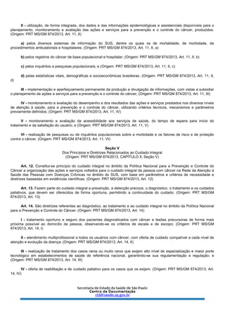 II - utilização, de forma integrada, dos dados e das informações epidemiológicas e assistenciais disponíveis para o
planejamento, monitoramento e avaliação das ações e serviços para a prevenção e o controle do câncer, produzidos:
(Origem: PRT MS/GM 874/2013, Art. 11, II)
a) pelos diversos sistemas de informação do SUS, dentre os quais os de mortalidade, de morbidade, de
procedimentos ambulatoriais e hospitalares; (Origem: PRT MS/GM 874/2013, Art. 11, II, a)
b) pelos registros do câncer de base populacional e hospitalar; (Origem: PRT MS/GM 874/2013, Art. 11, II, b)
c) pelos inquéritos e pesquisas populacionais; e (Origem: PRT MS/GM 874/2013, Art. 11, II, c)
d) pelas estatísticas vitais, demográficas e socioeconômicas brasileiras. (Origem: PRT MS/GM 874/2013, Art. 11, II,
d)
III - implementação e aperfeiçoamento permanente da produção e divulgação de informações, com vistas a subsidiar
o planejamento de ações e serviços para a prevenção e o controle do câncer; (Origem: PRT MS/GM 874/2013, Art. 11, III)
IV - monitoramento e avaliação do desempenho e dos resultados das ações e serviços prestados nos diversos níveis
de atenção à saúde, para a prevenção e o controle do câncer, utilizando critérios técnicos, mecanismos e parâmetros
previamente definidos; (Origem: PRT MS/GM 874/2013, Art. 11, IV)
V - monitoramento e avaliação da acessibilidade aos serviços de saúde, do tempo de espera para início do
tratamento e da satisfação do usuário; e (Origem: PRT MS/GM 874/2013, Art. 11, V)
VI - realização de pesquisas ou de inquéritos populacionais sobre a morbidade e os fatores de risco e de proteção
contra o câncer. (Origem: PRT MS/GM 874/2013, Art. 11, VI)
Seção V
Dos Princípios e Diretrizes Relacionados ao Cuidado Integral
(Origem: PRT MS/GM 874/2013, CAPÍTULO II, Seção V)
Art. 12. Constitui-se princípio do cuidado integral no âmbito da Política Nacional para a Prevenção e Controle do
Câncer a organização das ações e serviços voltados para o cuidado integral da pessoa com câncer na Rede da Atenção à
Saúde das Pessoas com Doenças Crônicas no âmbito do SUS, com base em parâmetros e critérios de necessidade e
diretrizes baseadas em evidências científicas. (Origem: PRT MS/GM 874/2013, Art. 12)
Art. 13. Fazem parte do cuidado integral a prevenção, a detecção precoce, o diagnóstico, o tratamento e os cuidados
paliativos, que devem ser oferecidos de forma oportuna, permitindo a continuidade do cuidado. (Origem: PRT MS/GM
874/2013, Art. 13)
Art. 14. São diretrizes referentes ao diagnóstico, ao tratamento e ao cuidado integral no âmbito da Política Nacional
para a Prevenção e Controle do Câncer: (Origem: PRT MS/GM 874/2013, Art. 14)
I - tratamento oportuno e seguro dos pacientes diagnosticados com câncer e lesões precursoras de forma mais
próxima possível ao domicílio da pessoa, observando-se os critérios de escala e de escopo; (Origem: PRT MS/GM
874/2013, Art. 14, I)
II - atendimento multiprofissional a todos os usuários com câncer, com oferta de cuidado compatível a cada nível de
atenção e evolução da doença; (Origem: PRT MS/GM 874/2013, Art. 14, II)
III - realização de tratamento dos casos raros ou muito raros que exijam alto nível de especialização e maior porte
tecnológico em estabelecimentos de saúde de referência nacional, garantindo-se sua regulamentação e regulação; e
(Origem: PRT MS/GM 874/2013, Art. 14, III)
IV - oferta de reabilitação e de cuidado paliativo para os casos que os exijam. (Origem: PRT MS/GM 874/2013, Art.
14, IV)
 