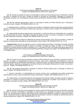 Seção VI
Dos Princípios e Diretrizes Relacionados à Ciência e à Tecnologia
(Origem: PRT MS/GM 874/2013, CAPÍTULO II, Seção VI)
Art. 15. Constitui-se princípio da ciência e da tecnologia no âmbito da Política Nacional para a Prevenção e Controle
do Câncer a utilização da ATS para a tomada de decisão no processo de incorporação, reavaliação ou exclusão de
tecnologias em saúde, com a articulação dos diversos setores do Ministério da Saúde. (Origem: PRT MS/GM 874/2013, Art.
15)
Art. 16. São diretrizes relacionadas à ciência e à tecnologia no âmbito da Política Nacional para a Prevenção e
Controle do Câncer: (Origem: PRT MS/GM 874/2013, Art. 16)
I - estabelecimento de métodos e mecanismos para análise de viabilidade econômico-sanitária de empreendimentos
públicos no Complexo Industrial da Saúde, voltados para prevenção e controle do câncer; (Origem: PRT MS/GM 874/2013,
Art. 16, I)
II - implementação da rede de pesquisa para a prevenção e o controle do câncer em conformidade com os objetivos
da Política Nacional de Ciência, Tecnologia e Inovação em Saúde, de modo a aumentar a produção de conhecimento
nacional relacionada a esta área; e (Origem: PRT MS/GM 874/2013, Art. 16, II)
III - implementação de práticas de elaboração de parecer técnico-científico, ATS e AE para subsidiar a tomada de
decisão no processo de incorporação de novas tecnologias no SUS. (Origem: PRT MS/GM 874/2013, Art. 16, III)
Parágrafo Único. Para fins do disposto no inciso II, a Política Nacional de Ciência, Tecnologia e Inovação em Saúde
foi aprovada na 2ª Conferência Nacional de Ciência, Tecnologia e Inovação em Saúde, em 2004, e na 147ª Reunião
Ordinária do Conselho Nacional de Saúde, realizada em 6 e 7 de outubro de 2004, cujo acesso encontra-se disponível no
endereço eletrônico http://bvsms.saude.gov.br/bvs/publicacoes/Politica_Portugues.pdf. (Origem: PRT MS/GM 874/2013, Art.
16, Parágrafo Único)
Seção VII
Dos Princípios e Diretrizes Relacionados à Educação
(Origem: PRT MS/GM 874/2013, CAPÍTULO II, Seção VII)
Art. 17. Constitui-se princípios da educação no âmbito da Política Nacional para a Prevenção e Controle do Câncer o
fomento à formação e à especialização de recursos humanos, assim como a qualificação da assistência por meio da
educação permanente dos profissionais envolvidos com o controle do câncer nas redes de atenção à saúde nos diferentes
níveis de atenção, conforme os pressupostos da Política Nacional de Educação Permanente em Saúde, de que trata o
Anexo XL . (Origem: PRT MS/GM 874/2013, Art. 17)
Art. 18. São diretrizes relacionadas à educação no âmbito da Política Nacional para a Prevenção e Controle do
Câncer: (Origem: PRT MS/GM 874/2013, Art. 18)
I - fomento à formação e à especialização de recursos humanos para a qualificação das práticas profissionais
desenvolvidas em todos os eixos fundamentais contidos nesta Política; e (Origem: PRT MS/GM 874/2013, Art. 18, I)
II - implementação, nas Comissões Estaduais de Integração Ensino-Serviço (CIES), de projetos educativos voltados à
prevenção e ao controle do câncer em todas as suas dimensões assistenciais, de gestão e que envolvam a ciência, a
tecnologia e a inovação em saúde. (Origem: PRT MS/GM 874/2013, Art. 18, II)
Seção VIII
Dos Princípios e Diretrizes Relacionados à Comunicação em Saúde
(Origem: PRT MS/GM 874/2013, CAPÍTULO II, Seção VIII)
Art. 19. Constitui-se princípio da comunicação em saúde no âmbito da Política Nacional para a Prevenção e Controle
do Câncer o estímulo à formulação de estratégias de comunicação com a população em parceria com os movimentos
sociais, com os profissionais da saúde e outros atores sociais, que permitam disseminar e ampliar o conhecimento sobre o
câncer, seus fatores de risco e sobre as diversas diretrizes de prevenção e controle e a tradução do conhecimento para os
diversos públicos-alvo. (Origem: PRT MS/GM 874/2013, Art. 19)
 
