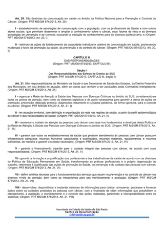 Art. 20. São diretrizes da comunicação em saúde no âmbito da Política Nacional para a Prevenção e Controle do
Câncer: (Origem: PRT MS/GM 874/2013, Art. 20)
I - estabelecimento de estratégias de comunicação com a população, com os profissionais de Saúde e com outros
atores sociais, que permitam disseminar e ampliar o conhecimento sobre o câncer, seus fatores de risco e as diversas
estratégias de prevenção e de controle, buscando a tradução do conhecimento para os diversos públicos-alvo; e (Origem:
PRT MS/GM 874/2013, Art. 20, I)
II - estímulo às ações de fortalecimento da capacidade individual e coletiva de comunicação em saúde, promovendo
mudanças a favor da promoção da saúde, da prevenção e do controle do câncer. (Origem: PRT MS/GM 874/2013, Art. 20,
II)
CAPÍTULO III
DAS RESPONSABILIDADES
(Origem: PRT MS/GM 874/2013, CAPÍTULO III)
Seção I
Das Responsabilidades das Esferas de Gestão do SUS
(Origem: PRT MS/GM 874/2013, CAPÍTULO III, Seção I)
Art. 21. São responsabilidades do Ministério da Saúde e das Secretarias de Saúde dos Estados, do Distrito Federal e
dos Municípios, em seu âmbito de atuação, além de outras que venham a ser pactuadas pelas Comissões Intergestores:
(Origem: PRT MS/GM 874/2013, Art. 21)
I - organizar a Rede de Atenção à Saúde das Pessoas com Doenças Crônicas no âmbito do SUS, considerando-se
todos os pontos de atenção, bem como os sistemas logísticos e de apoio necessários para garantir a oferta de ações de
promoção, prevenção, detecção precoce, diagnóstico, tratamento e cuidados paliativos, de forma oportuna, para o controle
do câncer; (Origem: PRT MS/GM 874/2013, Art. 21, I)
II - ter atuação territorial, com definição e organização da rede nas regiões de saúde, a partir do perfil epidemiológico
do câncer e das necessidades de saúde; (Origem: PRT MS/GM 874/2013, Art. 21, II)
III - reorientar o modelo de atenção às pessoas com câncer com base nos fundamentos e diretrizes desta Política e
da Rede de Atenção à Saúde das Pessoas com Doenças Crônicas no âmbito do SUS; (Origem: PRT MS/GM 874/2013, Art.
21, III)
IV - garantir que todos os estabelecimentos de saúde que prestam atendimento às pessoas com câncer possuam
infraestrutura adequada, recursos humanos capacitados e qualificados, recursos materiais, equipamentos e insumos
suficientes, de maneira a garantir o cuidado necessário; (Origem: PRT MS/GM 874/2013, Art. 21, IV)
V - garantir o financiamento tripartite para o cuidado integral das pessoas com câncer, de acordo com suas
responsabilidades; (Origem: PRT MS/GM 874/2013, Art. 21, V)
VI - garantir a formação e a qualificação dos profissionais e dos trabalhadores de saúde de acordo com as diretrizes
da Política de Educação Permanente em Saúde, transformando as práticas profissionais e a própria organização do
trabalho, referentes à qualificação das ações de promoção da Saúde, de prevenção e do cuidado das pessoas com câncer;
(Origem: PRT MS/GM 874/2013, Art. 21, VI)
VII - definir critérios técnicos para o funcionamento dos serviços que atuam na prevenção e no controle do câncer nos
diversos níveis de atenção, bem como os mecanismos para seu monitoramento e avaliação; (Origem: PRT MS/GM
874/2013, Art. 21, VII)
VIII - desenvolver, disponibilizar e implantar sistemas de informações para coletar, armazenar, processar e fornecer
dados sobre os cuidados prestados às pessoas com câncer, com a finalidade de obter informações que possibilitem o
planejamento, a avaliação, o monitoramento e o controle das ações realizadas, garantindo a interoperabilidade entre os
sistemas; (Origem: PRT MS/GM 874/2013, Art. 21, VIII)
 