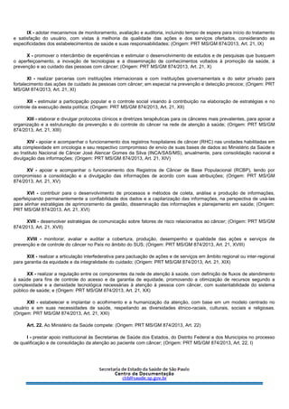 IX - adotar mecanismos de monitoramento, avaliação e auditoria, incluindo tempo de espera para início do tratamento
e satisfação do usuário, com vistas à melhoria da qualidade das ações e dos serviços ofertados, considerando as
especificidades dos estabelecimentos de saúde e suas responsabilidades; (Origem: PRT MS/GM 874/2013, Art. 21, IX)
X - promover o intercâmbio de experiências e estimular o desenvolvimento de estudos e de pesquisas que busquem
o aperfeiçoamento, a inovação de tecnologias e a disseminação de conhecimentos voltados à promoção da saúde, à
prevenção e ao cuidado das pessoas com câncer; (Origem: PRT MS/GM 874/2013, Art. 21, X)
XI - realizar parcerias com instituições internacionais e com instituições governamentais e do setor privado para
fortalecimento das ações de cuidado às pessoas com câncer; em especial na prevenção e detecção precoce; (Origem: PRT
MS/GM 874/2013, Art. 21, XI)
XII - estimular a participação popular e o controle social visando à contribuição na elaboração de estratégias e no
controle da execução desta política; (Origem: PRT MS/GM 874/2013, Art. 21, XII)
XIII - elaborar e divulgar protocolos clínicos e diretrizes terapêuticas para os cânceres mais prevalentes, para apoiar a
organização e a estruturação da prevenção e do controle do câncer na rede de atenção à saúde; (Origem: PRT MS/GM
874/2013, Art. 21, XIII)
XIV - apoiar e acompanhar o funcionamento dos registros hospitalares de câncer (RHC) nas unidades habilitadas em
alta complexidade em oncologia e seu respectivo compromisso de envio de suas bases de dados ao Ministério da Saúde e
ao Instituto Nacional de Câncer José Alencar Gomes da Silva (INCA/SAS/MS), anualmente, para consolidação nacional e
divulgação das informações; (Origem: PRT MS/GM 874/2013, Art. 21, XIV)
XV - apoiar e acompanhar o funcionamento dos Registros de Câncer de Base Populacional (RCBP), tendo por
compromisso a consolidação e a divulgação das informações de acordo com suas atribuições; (Origem: PRT MS/GM
874/2013, Art. 21, XV)
XVI - contribuir para o desenvolvimento de processos e métodos de coleta, análise e produção de informações,
aperfeiçoando permanentemente a confiabilidade dos dados e a capilarização das informações, na perspectiva de usá-las
para alinhar estratégias de aprimoramento da gestão, disseminação das informações e planejamento em saúde; (Origem:
PRT MS/GM 874/2013, Art. 21, XVI)
XVII - desenvolver estratégias de comunicação sobre fatores de risco relacionados ao câncer; (Origem: PRT MS/GM
874/2013, Art. 21, XVII)
XVIII - monitorar, avaliar e auditar a cobertura, produção, desempenho e qualidade das ações e serviços de
prevenção e de controle do câncer no País no âmbito do SUS; (Origem: PRT MS/GM 874/2013, Art. 21, XVIII)
XIX - realizar a articulação interfederativa para pactuação de ações e de serviços em âmbito regional ou inter-regional
para garantia da equidade e da integralidade do cuidado; (Origem: PRT MS/GM 874/2013, Art. 21, XIX)
XX - realizar a regulação entre os componentes da rede de atenção à saúde, com definição de fluxos de atendimento
à saúde para fins de controle do acesso e da garantia de equidade, promovendo a otimização de recursos segundo a
complexidade e a densidade tecnológica necessárias à atenção à pessoa com câncer, com sustentabilidade do sistema
público de saúde; e (Origem: PRT MS/GM 874/2013, Art. 21, XX)
XXI - estabelecer e implantar o acolhimento e a humanização da atenção, com base em um modelo centrado no
usuário e em suas necessidades de saúde, respeitando as diversidades étnico-raciais, culturais, sociais e religiosas.
(Origem: PRT MS/GM 874/2013, Art. 21, XXI)
Art. 22. Ao Ministério da Saúde compete: (Origem: PRT MS/GM 874/2013, Art. 22)
I - prestar apoio institucional às Secretarias de Saúde dos Estados, do Distrito Federal e dos Municípios no processo
de qualificação e de consolidação da atenção ao paciente com câncer; (Origem: PRT MS/GM 874/2013, Art. 22, I)
 