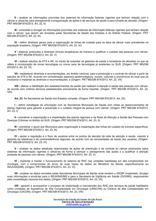 II - analisar as informações provindas dos sistemas de informação federais vigentes que tenham relação com o
câncer e utilizá-las para planejamento e programação de ações e de serviços de saúde e para tomada de decisão; (Origem:
PRT MS/GM 874/2013, Art. 22, II)
III - consolidar e divulgar as informações provindas dos sistemas de informação federais vigentes que tenham relação
com o câncer, que devem ser enviadas pelas Secretarias de Saúde dos Estados e do Distrito Federal; (Origem: PRT
MS/GM 874/2013, Art. 22, III)
IV - definir diretrizes gerais para a organização de linhas de cuidado para os tipos de câncer mais prevalentes na
população brasileira; (Origem: PRT MS/GM 874/2013, Art. 22, IV)
V - elaborar protocolos e diretrizes clínicas terapêuticas de maneira a qualificar o cuidado das pessoas com câncer;
(Origem: PRT MS/GM 874/2013, Art. 22, V)
VI - realizar estudos de ATS e AE, no intuito de subsidiar os gestores de saúde e tomadores de decisões no que se
refere à incorporação de novas tecnologias ou novos usos de tecnologias já existentes no SUS; (Origem: PRT MS/GM
874/2013, Art. 22, VI)
VII - estabelecer diretrizes e recomendações, em âmbito nacional, para a prevenção e o controle do câncer a partir de
estudos de ATS e AE, levando em consideração aspectos epidemiológicos, sociais, culturais e econômicos do local que irá
incorporar e implantar as diretrizes e recomendações; e (Origem: PRT MS/GM 874/2013, Art. 22, VII)
VIII - efetuar a habilitação dos estabelecimentos de saúde que realizam a atenção à saúde das pessoas com câncer,
de acordo com critérios técnicos estabelecidos previamente de forma tripartite. (Origem: PRT MS/GM 874/2013, Art. 22,
VIII)
Art. 23. Às Secretarias de Saúde dos Estados compete: (Origem: PRT MS/GM 874/2013, Art. 23)
I - definir estratégias de articulação com as Secretarias Municipais de Saúde com vistas ao desenvolvimento de
planos regionais para garantir a prevenção e o cuidado integral da pessoa com câncer; (Origem: PRT MS/GM 874/2013,
Art. 23, I)
II - coordenar a organização e a implantação dos planos regionais e da Rede de Atenção à Saúde das Pessoas com
Doenças Crônicas no âmbito do SUS; (Origem: PRT MS/GM 874/2013, Art. 23, II)
III - coordenar o apoio aos Municípios para organização e implantação das linhas de cuidado de tumores específicos;
(Origem: PRT MS/GM 874/2013, Art. 23, III)
IV - apoiar a regulação e o fluxo de usuários entre os pontos de atenção da rede de atenção à saúde, visando à
garantia da referência e da contrarreferência regionais, de acordo com as necessidades de saúde dos usuários; (Origem:
PRT MS/GM 874/2013, Art. 23, IV)
V - analisar os dados estaduais relacionados às ações de prevenção e de controle do câncer produzidos pelos
sistemas de informação vigentes e utilizá-los de forma a otimizar o planejamento das ações e a qualificar a atenção
prestada às pessoas com câncer; (Origem: PRT MS/GM 874/2013, Art. 23, V)
VI - implantar e manter o funcionamento do sistema de RHC nas unidades habilitadas em alta complexidade em
oncologia, com o compromisso do envio de suas bases de dados ao Ministério da Saúde, especificamente ao
INCA/SAS/MS; (Origem: PRT MS/GM 874/2013, Art. 23, VI)
VII - analisar os dados enviados pelas Secretarias Municipais de Saúde onde existem o (RCBP implantado, divulgar
suas informações e enviá-las para o INCA/SAS/MS e para a Secretaria de Vigilância em Saúde (SVS/MS), responsáveis
pela consolidação nacional dos dados; (Origem: PRT MS/GM 874/2013, Art. 23, VII)
VIII - garantir e acompanhar o processo de implantação e manutenção dos RHC dos serviços de saúde habilitados
como Unidades de Assistência de Alta Complexidade em Oncologia (UNACON) ou Centros de Alta Complexidade em
Oncologia (CACON); (Origem: PRT MS/GM 874/2013, Art. 23, VIII)
 