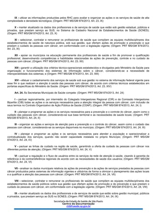 IX - utilizar as informações produzidas pelos RHC para avaliar e organizar as ações e os serviços de saúde de alta
complexidade e densidade tecnológica; (Origem: PRT MS/GM 874/2013, Art. 23, IX)
X - manter atualizado os dados dos profissionais e de serviços de saúde que estão sob gestão estadual, públicos e
privados, que prestam serviço ao SUS, no Sistema de Cadastro Nacional de Estabelecimentos de Saúde (SCNES);
(Origem: PRT MS/GM 874/2013, Art. 23, X)
XI - selecionar, contratar e remunerar os profissionais de saúde que compõem as equipes multidisciplinares dos
estabelecimentos de saúde de natureza pública, sob sua gestão, que ofertam ações de promoção e prevenção e que
prestam o cuidado às pessoas com câncer, em conformidade com a legislação vigente; (Origem: PRT MS/GM 874/2013,
Art. 23, XI)
XII - apoiar os municípios na educação permanente dos profissionais de saúde a fim de promover a qualificação
profissional, desenvolvendo competências e habilidades relacionadas às ações de prevenção, controle e no cuidado às
pessoas com câncer; (Origem: PRT MS/GM 874/2013, Art. 23, XII)
XIII - garantir a utilização dos critérios técnico-operacionais estabelecidos e divulgados pelo Ministério da Saúde para
organização e funcionamento dos sistemas de informação sobre o câncer, considerando-se a necessidade de
interoperabilidade dos sistemas; e (Origem: PRT MS/GM 874/2013, Art. 23, XIII)
XIV - efetuar o cadastramento dos serviços de saúde sob sua gestão no sistema de informação federal vigente para
esse fim e que realizam a atenção à saúde das pessoas com câncer, de acordo com critérios técnicos estabelecidos em
portarias específicas do Ministério da Saúde. (Origem: PRT MS/GM 874/2013, Art. 23, XIV)
Art. 24. Às Secretarias Municipais de Saúde compete: (Origem: PRT MS/GM 874/2013, Art. 24)
I - pactuar regionalmente, por intermédio do Colegiado Intergestores Regional (CIR) e da Comissão Intergestores
Bipartite (CIB) todas as ações e os serviços necessários para a atenção integral da pessoa com câncer, com inclusão de
seus termos no Contrato Organizativo de Ação Pública de Saúde (COAP); (Origem: PRT MS/GM 874/2013, Art. 24, I)
II - planejar e programar as ações e os serviços necessários para a prevenção e o controle do câncer, assim como o
cuidado das pessoas com câncer, considerando-se sua base territorial e as necessidades de saúde locais; (Origem: PRT
MS/GM 874/2013, Art. 24, II)
III - organizar as ações e serviços de atenção para a prevenção e o controle do câncer, assim como o cuidado das
pessoas com câncer, considerando-se os serviços disponíveis no município; (Origem: PRT MS/GM 874/2013, Art. 24, III)
IV - planejar e programar as ações e os serviços necessários para atender a população e operacionalizar a
contratualização dos serviços, quando não existir capacidade instalada no próprio Município; (Origem: PRT MS/GM
874/2013, Art. 24, IV)
V - pactuar as linhas de cuidado na região de saúde, garantindo a oferta de cuidado às pessoas com câncer nos
diferentes pontos de atenção; (Origem: PRT MS/GM 874/2013, Art. 24, V)
VI - pactuar a regulação e o fluxo de usuários entre os serviços da rede de atenção à saúde, visando à garantia da
referência e da contrarreferência regionais de acordo com as necessidades de saúde dos usuários; (Origem: PRT MS/GM
874/2013, Art. 24, VI)
VII - analisar os dados municipais relativos às ações de prevenção e às ações de serviços prestados às pessoas com
câncer produzidos pelos sistemas de informação vigentes e utilizá-los de forma a otimizar o planejamento das ações locais
e a qualificar a atenção das pessoas com câncer; (Origem: PRT MS/GM 874/2013, Art. 24, VII)
VIII - selecionar, contratar e remunerar os profissionais de saúde que compõem as equipes multidisciplinares dos
estabelecimentos de saúde públicos sobre sua gestão que ofertam ações de promoção e de prevenção e que prestam o
cuidado às pessoas com câncer, em conformidade com a legislação vigente; (Origem: PRT MS/GM 874/2013, Art. 24, VIII)
IX - manter atualizado os dados dos profissionais e de serviços de saúde que estão sobre gestão municipal, públicos
e privados, que prestam serviço ao SUS no SCNES; (Origem: PRT MS/GM 874/2013, Art. 24, IX)
 