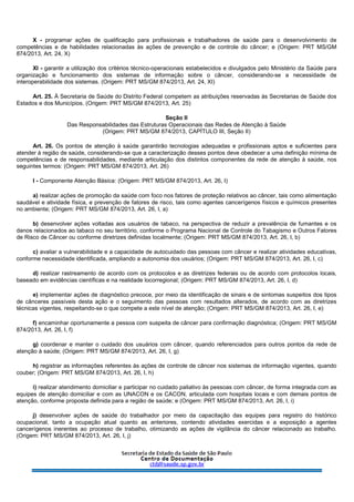 X - programar ações de qualificação para profissionais e trabalhadores de saúde para o desenvolvimento de
competências e de habilidades relacionadas às ações de prevenção e de controle do câncer; e (Origem: PRT MS/GM
874/2013, Art. 24, X)
XI - garantir a utilização dos critérios técnico-operacionais estabelecidos e divulgados pelo Ministério da Saúde para
organização e funcionamento dos sistemas de informação sobre o câncer, considerando-se a necessidade de
interoperabilidade dos sistemas. (Origem: PRT MS/GM 874/2013, Art. 24, XI)
Art. 25. À Secretaria de Saúde do Distrito Federal competem as atribuições reservadas às Secretarias de Saúde dos
Estados e dos Municípios. (Origem: PRT MS/GM 874/2013, Art. 25)
Seção II
Das Responsabilidades das Estruturas Operacionais das Redes de Atenção à Saúde
(Origem: PRT MS/GM 874/2013, CAPÍTULO III, Seção II)
Art. 26. Os pontos de atenção à saúde garantirão tecnologias adequadas e profissionais aptos e suficientes para
atender à região de saúde, considerando-se que a caracterização desses pontos deve obedecer a uma definição mínima de
competências e de responsabilidades, mediante articulação dos distintos componentes da rede de atenção à saúde, nos
seguintes termos: (Origem: PRT MS/GM 874/2013, Art. 26)
I - Componente Atenção Básica: (Origem: PRT MS/GM 874/2013, Art. 26, I)
a) realizar ações de promoção da saúde com foco nos fatores de proteção relativos ao câncer, tais como alimentação
saudável e atividade física, e prevenção de fatores de risco, tais como agentes cancerígenos físicos e químicos presentes
no ambiente; (Origem: PRT MS/GM 874/2013, Art. 26, I, a)
b) desenvolver ações voltadas aos usuários de tabaco, na perspectiva de reduzir a prevalência de fumantes e os
danos relacionados ao tabaco no seu território, conforme o Programa Nacional de Controle do Tabagismo e Outros Fatores
de Risco de Câncer ou conforme diretrizes definidas localmente; (Origem: PRT MS/GM 874/2013, Art. 26, I, b)
c) avaliar a vulnerabilidade e a capacidade de autocuidado das pessoas com câncer e realizar atividades educativas,
conforme necessidade identificada, ampliando a autonomia dos usuários; (Origem: PRT MS/GM 874/2013, Art. 26, I, c)
d) realizar rastreamento de acordo com os protocolos e as diretrizes federais ou de acordo com protocolos locais,
baseado em evidências científicas e na realidade locorregional; (Origem: PRT MS/GM 874/2013, Art. 26, I, d)
e) implementar ações de diagnóstico precoce, por meio da identificação de sinais e de sintomas suspeitos dos tipos
de cânceres passíveis desta ação e o seguimento das pessoas com resultados alterados, de acordo com as diretrizes
técnicas vigentes, respeitando-se o que compete a este nível de atenção; (Origem: PRT MS/GM 874/2013, Art. 26, I, e)
f) encaminhar oportunamente a pessoa com suspeita de câncer para confirmação diagnóstica; (Origem: PRT MS/GM
874/2013, Art. 26, I, f)
g) coordenar e manter o cuidado dos usuários com câncer, quando referenciados para outros pontos da rede de
atenção à saúde; (Origem: PRT MS/GM 874/2013, Art. 26, I, g)
h) registrar as informações referentes às ações de controle de câncer nos sistemas de informação vigentes, quando
couber; (Origem: PRT MS/GM 874/2013, Art. 26, I, h)
i) realizar atendimento domiciliar e participar no cuidado paliativo às pessoas com câncer, de forma integrada com as
equipes de atenção domiciliar e com as UNACON e os CACON, articulada com hospitais locais e com demais pontos de
atenção, conforme proposta definida para a região de saúde; e (Origem: PRT MS/GM 874/2013, Art. 26, I, i)
j) desenvolver ações de saúde do trabalhador por meio da capacitação das equipes para registro do histórico
ocupacional, tanto a ocupação atual quanto as anteriores, contendo atividades exercidas e a exposição a agentes
cancerígenos inerentes ao processo de trabalho, otimizando as ações de vigilância do câncer relacionado ao trabalho.
(Origem: PRT MS/GM 874/2013, Art. 26, I, j)
 