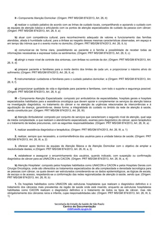 II - Componente Atenção Domiciliar: (Origem: PRT MS/GM 874/2013, Art. 26, II)
a) realizar o cuidado paliativo de acordo com as linhas de cuidado locais, compartilhando e apoiando o cuidado com
as equipes de atenção básica e articulando com os pontos de atenção especializados de cuidado da pessoa com câncer;
(Origem: PRT MS/GM 874/2013, Art. 26, II, a)
b) atuar com competência cultural, para reconhecimento adequado de valores e funcionamento das famílias
atendidas, aliada à humildade cultural, para a ênfase ao respeito dessas mesmas características observadas, em espaço e
em tempo tão íntimos que é o evento morte no domicílio; (Origem: PRT MS/GM 874/2013, Art. 26, II, b)
c) comunicar-se de forma clara, possibilitando ao paciente e à família a possibilidade de receber todas as
informações necessárias e expressar todos os sentimentos; (Origem: PRT MS/GM 874/2013, Art. 26, II, c)
d) atingir o maior nível de controle dos sintomas, com ênfase no controle da dor; (Origem: PRT MS/GM 874/2013, Art.
26, II, d)
e) preparar paciente e familiares para a morte dentro dos limites de cada um, e proporcionar o máximo alívio do
sofrimento; (Origem: PRT MS/GM 874/2013, Art. 26, II, e)
f) instrumentalizar cuidadores e familiares para o cuidado paliativo domiciliar; e (Origem: PRT MS/GM 874/2013, Art.
26, II, f)
g) proporcionar qualidade de vida e dignidade para paciente e familiares, com todo o suporte e segurança possível.
(Origem: PRT MS/GM 874/2013, Art. 26, II, g)
III - Componente Atenção Especializada: composto por ambulatórios de especialidades, hospitais gerais e hospitais
especializados habilitados para a assistência oncológica que devem apoiar e complementar os serviços da atenção básica
na investigação diagnóstica, no tratamento do câncer e na atenção às urgências relacionadas às intercorrências e à
agudização da doença, garantindo-se, dessa forma, a integralidade do cuidado no âmbito da rede de atenção à saúde,
sendo constituído por: (Origem: PRT MS/GM 874/2013, Art. 26, III)
a) Atenção Ambulatorial: composto por conjunto de serviços que caracterizam o segundo nível de atenção, qual seja
de média complexidade, e que realizam o atendimento especializado, exames para diagnóstico do câncer, apoio terapêutico
e o tratamento de lesões precursoras, com as seguintes responsabilidades: (Origem: PRT MS/GM 874/2013, Art. 26, III, a)
1. realizar assistência diagnóstica e terapêutica; (Origem: PRT MS/GM 874/2013, Art. 26, III, a, 1)
2. realizar, sempre que necessário, a contrarreferência dos usuários para a unidade básica de saúde; (Origem: PRT
MS/GM 874/2013, Art. 26, III, a, 2)
3. oferecer apoio técnico às equipes de Atenção Básica e de Atenção Domiciliar com o objetivo de ampliar a
resolutividade destes; e (Origem: PRT MS/GM 874/2013, Art. 26, III, a, 3)
4. estabelecer e assegurar o encaminhamento dos usuários, quando indicado, com suspeição ou confirmação
diagnóstica de câncer para as UNACON e os CACON. (Origem: PRT MS/GM 874/2013, Art. 26, III, a, 4)
b) Atenção Hospitalar: composto pelos hospitais habilitados como UNACON e CACON e pelos Hospitais Gerais com
Cirurgia Oncológica, onde são oferecidos os tratamentos especializados de alta complexidade e densidade tecnológica para
as pessoas com câncer, os quais devem ser estruturados considerando-se os dados epidemiológicos, as lógicas de escala,
de escopo e de acesso, respeitando-se a conformação das redes regionalizadas de atenção à saúde, sendo que: (Origem:
PRT MS/GM 874/2013, Art. 26, III, b)
1. Os hospitais habilitados como UNACON são estruturas hospitalares que realizam o diagnóstico definitivo e o
tratamento dos cânceres mais prevalentes da região de saúde onde está inserido, enquanto as estruturas hospitalares
habilitadas como CACON realizam o diagnóstico definitivo e o tratamento de todos os tipos de câncer, mas não
obrigatoriamente dos cânceres raros e infantis, cujas responsabilidades são: (Origem: PRT MS/GM 874/2013, Art. 26, III, b,
1)
 