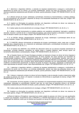 2. 1. determinar o diagnóstico definitivo, a extensão da neoplasia (estadiamento) e assegurar a continuidade do
atendimento de acordo com as rotinas e as condutas estabelecidas, sempre com base nos protocolos clínicos e nas
diretrizes terapêuticas estabelecidos pelo Ministério da Saúde, quando publicados; (Origem: PRT MS/GM 874/2013, Art. 26,
III, b, 1)
3. 2. oferecer serviços de cirurgia, radioterapia, quimioterapia, incluindo-se a hormonioterapia, e cuidados paliativos,
em nível ambulatorial e de internação, a depender do serviço e da necessidade identificada em cada caso; (Origem: PRT
MS/GM 874/2013, Art. 26, III, b, 1)
4. 3. registrar as informações de pacientes atendidos com diagnóstico confirmado de câncer nos sistemas de
informação vigentes; (Origem: PRT MS/GM 874/2013, Art. 26, III, b, 1)
5. 4. realizar ações de pronto-atendimento em oncologia; (Origem: PRT MS/GM 874/2013, Art. 26, III, b, 1)
6. 5. ofertar e orientar tecnicamente os cuidados paliativos com assistência ambulatorial, internação e assistência
domiciliar, incluindo o controle da dor e o fornecimento de opiáceos, pelo próprio hospital ou articulados e organizados na
rede de atenção à saúde a que se integra; (Origem: PRT MS/GM 874/2013, Art. 26, III, b, 1)
7. 6. ao CACON, oferecer, obrigatoriamente, tratamento de cirurgia, radioterapia e quimioterapia dentro de sua
estrutura hospitalar; (Origem: PRT MS/GM 874/2013, Art. 26, III, b, 1)
8. 7. À UNACON, oferecer minimamente os tratamentos de cirurgia e quimioterapia, porém, neste caso, a unidade
hospitalar deve, obrigatoriamente, ter o tratamento de radioterapia referenciado e contratualizado formalmente; e (Origem:
PRT MS/GM 874/2013, Art. 26, III, b, 1)
9. 8. na hipótese das UNACON e dos CACON não oferecerem dentro de sua estrutura hospitalar atendimento de
hematologia, oncologia pediátrica, transplante de medula óssea e cuidados paliativos, estes serviços devem ser
formalmente referenciados e contratualizados. (Origem: PRT MS/GM 874/2013, Art. 26, III, b, 1)
10. os Hospitais Gerais com Cirurgia Oncológica procedem ao tratamento cirúrgico do câncer de forma integrada à
rede de atenção à saúde e realizam o encaminhamento, de forma regulada, dos casos operados que necessitam de
complementação terapêutica, clínica especializada (radioterapia, iodoterapia ou quimioterapia), devendo, para isso, ter
como base os protocolos clínicos e as diretrizes terapêuticas estabelecidas pelo Ministério da Saúde, quando publicados,
sendo que sua estruturação deve considerar dados epidemiológicos (população sob sua responsabilidade, estimativa de
incidência e envelhecimento populacional), as lógicas de escala, de escopo e de acesso, respeitando a conformação das
redes regionalizadas de atenção à saúde, cujas responsabilidades são: (Origem: PRT MS/GM 874/2013, Art. 26, III, b, 2)
11. 1. determinar o diagnóstico definitivo, a extensão da neoplasia (estadiamento) e assegurar a continuidade do
atendimento de acordo com as rotinas e as condutas estabelecidas, sempre com base nos protocolos clínicos e nas
diretrizes terapêuticas estabelecidos pelo Ministério da Saúde, quando publicados; (Origem: PRT MS/GM 874/2013, Art. 26,
III, b, 2)
12. 2. oferecer o tratamento cirúrgico do câncer de forma integrada à rede de atenção à saúde e desenvolver ações
de cuidado às pessoas com câncer, em especial, na atenção às intercorrências ou agudização da doença; (Origem: PRT
MS/GM 874/2013, Art. 26, III, b, 2)
13. 3.encaminhar, de forma regulada, os casos que necessitam de complementação terapêutica clínica especializada
(radioterapia, iodoterapia ou quimioterapia), devendo, para isso, ter como base os protocolos clínicos e as diretrizes
terapêuticas estabelecidas pelo Ministério da Saúde, quando publicados; (Origem: PRT MS/GM 874/2013, Art. 26, III, b, 2)
14. 4.realizar ações de pronto-atendimento em oncologia; e (Origem: PRT MS/GM 874/2013, Art. 26, III, b, 2)
15. 5.registrar as informações de pacientes atendidos com diagnóstico confirmado de câncer nos sistemas de
informação vigentes. (Origem: PRT MS/GM 874/2013, Art. 26, III, b, 2)
c) Rede de Urgência e Emergência: responsável por prestar cuidado às pessoas com câncer nas suas agudizações
e, sempre que necessário, encaminhá-los para a UNACON ou o CACON responsável por seu cuidado, ou ainda, para o
hospital geral de referência, sendo que os usuários que buscarem um serviço de urgência e emergência e, no momento do
 