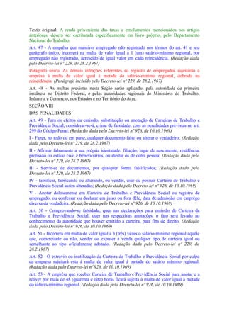 Texto original: A renda proveniente das taxas e emolumentos mencionados nos artigos
anteriores, deverá ser escriturada especificamente em livro próprio, pelo Departamento
Nacional do Trabalho.
Art. 47 - A emprêsa que mantiver empregado não registrado nos têrmos do art. 41 e seu
parágrafo único, incorrerá na multa de valor igual a 1 (um) salário-mínimo regional, por
empregado não registrado, acrescido de igual valor em cada reincidência. (Redação dada
pelo Decreto-lei nº 229, de 28.2.1967)
Parágrafo único. As demais infrações referentes ao registro de empregados sujeitarão a
emprêsa à multa de valor igual à metade do salário-mínimo regional, dobrada na
reincidência. (Parágrafo incluído pelo Decreto-lei nº 229, de 28.2.1967)
Art. 48 - As multas previstas nesta Seção serão aplicadas pela autoridade de primeira
instância no Distrito Federal, e pelas autoridades regionais do Ministério do Trabalho,
Industria e Comercio, nos Estados e no Território do Acre.
SEÇÃO VIII
DAS PENALIDADES
Art. 49 - Para os efeitos da emissão, substituição ou anotação de Carteiras de Trabalho e
Previdência Social, considerar-se-á, crime de falsidade, com as penalidades previstas no art.
299 do Código Penal: (Redação dada pelo Decreto-lei nº 926, de 10.10.1969)
I - Fazer, no todo ou em parte, qualquer documento falso ou alterar o verdadeiro; (Redação
dada pelo Decreto-lei nº 229, de 28.2.1967)
II - Afirmar falsamente a sua própria identidade, filiação, lugar de nascimento, residência,
profissão ou estado civil e beneficiários, ou atestar os de outra pessoa; (Redação dada pelo
Decreto-lei nº 229, de 28.2.1967)
III - Servir-se de documentos, por qualquer forma falsificados; (Redação dada pelo
Decreto-lei nº 229, de 28.2.1967)
IV - falsificar, fabricando ou alterando, ou vender, usar ou possuir Carteira de Trabalho e
Previdência Social assim alteradas; (Redação dada pelo Decreto-lei nº 926, de 10.10.1969)
V - Anotar dolosamente em Carteira de Trabalho e Previdência Social ou registro de
empregado, ou confessar ou declarar em juízo ou fora dêle, data de admissão em emprêgo
diversa da verdadeira. (Redação dada pelo Decreto-lei nº 926, de 10.10.1969)
Art. 50 - Comprovando-se falsidade, quer nas declarações para emissão de Carteira de
Trabalho e Previdência Social, quer nas respectivas anotações, o fato será levado ao
conhecimento da autoridade que houver emitido a carteira, para fins de direito. (Redação
dada pelo Decreto-lei nº 926, de 10.10.1969)
Art. 51 - Incorrerá em multa de valor igual a 3 (três) vêzes o salário-mínimo regional aquêle
que, comerciante ou não, vender ou expuser à venda qualquer tipo de carteira igual ou
semelhante ao tipo oficialmente adotado. (Redação dada pelo Decreto-lei nº 229, de
28.2.1967)
Art. 52 - O extravio ou inutilização da Carteira de Trabalho e Previdência Social por culpa
da empresa sujeitará esta à multa de valor igual á metade do salário mínimo regional.
(Redação dada pelo Decreto-lei nº 926, de 10.10.1969)
Art. 53 - A emprêsa que receber Carteira de Trabalho e Previdência Social para anotar e a
retiver por mais de 48 (quarenta e oito) horas ficará sujeita à multa de valor igual à metade
do salário-mínimo regional. (Redação dada pelo Decreto-lei nº 926, de 10.10.1969)
 