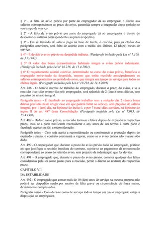 § 1º - A falta do aviso prévio por parte do empregador dá ao empregado o direito aos
salários correspondentes ao prazo do aviso, garantida sempre a integração desse período no
seu tempo de serviço.
§ 2º - A falta de aviso prévio por parte do empregado dá ao empregador o direito de
descontar os salários correspondentes ao prazo respectivo.
§ 3º - Em se tratando de salário pago na base de tarefa, o cálculo, para os efeitos dos
parágrafos anteriores, será feito de acordo com a média dos últimos 12 (doze) meses de
serviço.
§ 4º - É devido o aviso prévio na despedida indireta. (Parágrafo incluído pela Lei nº 7.108,
de 5.7.1983)
§ 5o O valor das horas extraordinárias habituais integra o aviso prévio indenizado.
(Parágrafo incluído pela Lei nº 10.218, de 11.4.2001)
§ 6o O reajustamento salarial coletivo, determinado no curso do aviso prévio, beneficia o
empregado pré-avisado da despedida, mesmo que tenha recebido antecipadamente os
salários correspondentes ao período do aviso, que integra seu tempo de serviço para todos os
efeitos legais. (Parágrafo incluído pela Lei nº 10.218, de 11.4.2001)
Art. 488 - O horário normal de trabalho do empregado, durante o prazo do aviso, e se a
rescisão tiver sido promovida pelo empregador, será reduzido de 2 (duas) horas diárias, sem
prejuízo do salário integral.
Parágrafo único - É facultado ao empregado trabalhar sem a redução das 2 (duas) horas
diárias previstas neste artigo, caso em que poderá faltar ao serviço, sem prejuízo do salário
integral, por 1 (um) dia, na hipótese do inciso l, e por 7 (sete) dias corridos, na hipótese do
inciso lI do art. 487 desta Consolidação. (Parágrafo incluído pela Lei nº 7.093, de
25.4.1983)
Art. 489 - Dado o aviso prévio, a rescisão torna-se efetiva depois de expirado o respectivo
prazo, mas, se a parte notificante reconsiderar o ato, antes de seu termo, à outra parte é
facultado aceitar ou não a reconsideração.
Parágrafo único - Caso seja aceita a reconsideração ou continuando a prestação depois de
expirado o prazo, o contrato continuará a vigorar, como se o aviso prévio não tivesse sido
dado.
Art. 490 - O empregador que, durante o prazo do aviso prévio dado ao empregado, praticar
ato que justifique a rescisão imediata do contrato, sujeita-se ao pagamento da remuneração
correspondente ao prazo do referido aviso, sem prejuízo da indenização que for devida.
Art. 491 - O empregado que, durante o prazo do aviso prévio, cometer qualquer das faltas
consideradas pela lei como justas para a rescisão, perde o direito ao restante do respectivo
prazo.
CAPÍTULO VII
DA ESTABILIDADE
Art. 492 - O empregado que contar mais de 10 (dez) anos de serviço na mesma empresa não
poderá ser despedido senão por motivo de falta grave ou circunstância de força maior,
devidamente comprovadas.
Parágrafo único - Considera-se como de serviço todo o tempo em que o empregado esteja à
disposição do empregador.
 