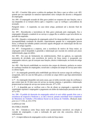 Art. 493 - Constitui falta grave a prática de qualquer dos fatos a que se refere o art. 482,
quando por sua repetição ou natureza representem séria violação dos deveres e obrigações
do empregado.
Art. 494 - O empregado acusado de falta grave poderá ser suspenso de suas funções, mas a
sua despedida só se tornará efetiva após o inquérito e que se verifique a procedência da
acusação.
Parágrafo único - A suspensão, no caso deste artigo, perdurará até a decisão final do
processo.
Art. 495 - Reconhecida a inexistência de falta grave praticada pelo empregado, fica o
empregador obrigado a readmiti-lo no serviço e a pagar-lhe os salários a que teria direito no
período da suspensão.
Art. 496 - Quando a reintegração do empregado estável for desaconselhável, dado o grau de
incompatibilidade resultante do dissídio, especialmente quando for o empregador pessoa
física, o tribunal do trabalho poderá converter aquela obrigação em indenização devida nos
termos do artigo seguinte.
Art. 497 - Extinguindo-se a empresa, sem a ocorrência de motivo de força maior, ao
empregado estável despedido é garantida a indenização por rescisão do contrato por prazo
indeterminado, paga em dobro.
Art. 498 - Em caso de fechamento do estabelecimento, filial ou agência, ou supressão
necessária de atividade, sem ocorrência de motivo de força maior, é assegurado aos
empregados estáveis, que ali exerçam suas funções, direito à indenização, na forma do artigo
anterior.
Art. 499 - Não haverá estabilidade no exercício dos cargos de diretoria, gerência ou outros
de confiança imediata do empregador, ressalvado o cômputo do tempo de serviço para todos
os efeitos legais.
§ 1º - Ao empregado garantido pela estabilidade que deixar de exercer cargo de confiança, é
assegurada, salvo no caso de falta grave, a reversão ao cargo efetivo que haja anteriormente
ocupado.
§ 2º - Ao empregado despedido sem justa causa, que só tenha exercido cargo de confiança e
que contar mais de 10 (dez) anos de serviço na mesma empresa, é garantida a indenização
proporcional ao tempo de serviço nos termos dos arts. 477 e 478.
§ 3º - A despedida que se verificar com o fim de obstar ao empregado a aquisição de
estabilidade sujeitará o empregador a pagamento em dobro da indenização prescrita nos arts.
477 e 478.
Art. 500 - O pedido de demissão do empregado estável só será válido quando feito com a
assistência do respectivo Sindicato e, se não o houver, perante autoridade local competente
do Ministério do Trabalho e Previdência Social ou da Justiça do Trabalho. (Redação dada
pela Lei nº 5.584, de 26.6.1970)
CAPÍTULO VIII
DA FORÇA MAIOR
Art. 501 - Entende-se como força maior todo acontecimento inevitável, em relação à
vontade do empregador, e para a realização do qual este não concorreu, direta ou
indiretamente.
§ 1º - A imprevidência do empregador exclui a razão de força maior.
 