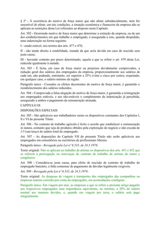 § 2º - À ocorrência do motivo de força maior que não afetar substâncialmente, nem for
suscetível de afetar, em tais condições, a situação econômica e financeira da empresa não se
aplicam as restrições desta Lei referentes ao disposto neste Capítulo.
Art. 502 - Ocorrendo motivo de força maior que determine a extinção da empresa, ou de um
dos estabelecimentos em que trabalhe o empregado, é assegurada a este, quando despedido,
uma indenização na forma seguinte:
I - sendo estável, nos termos dos arts. 477 e 478;
II - não tendo direito à estabilidade, metade da que seria devida em caso de rescisão sem
justa causa;
III - havendo contrato por prazo determinado, aquela a que se refere o art. 479 desta Lei,
reduzida igualmente à metade.
Art. 503 - É lícita, em caso de força maior ou prejuízos devidamente comprovados, a
redução geral dos salários dos empregados da empresa, proporcionalmente aos salários de
cada um, não podendo, entretanto, ser superior a 25% (vinte e cinco por cento), respeitado,
em qualquer caso, o salário mínimo da região.
Parágrafo único - Cessados os efeitos decorrentes do motivo de força maior, é garantido o
restabelecimento dos salários reduzidos.
Art. 504 - Comprovada a falsa alegação do motivo de força maior, é garantida a reintegração
aos empregados estáveis, e aos não-estáveis o complemento da indenização já percebida,
assegurado a ambos o pagamento da remuneração atrasada.
CAPÍTULO IX
DISPOSIÇÕES ESPECIAIS
Art. 505 - São aplicáveis aos trabalhadores rurais os dispositivos constantes dos Capítulos l,
lI e VI do presente Título.
Art. 506 - No contrato de trabalho agrícola é lícito o acordo que estabelecer a remuneração
in natura, contanto que seja de produtos obtidos pela exploração do negócio e não exceda de
1/3 (um terço) do salário total do empregado.
Art. 507 - As disposições do Capítulo VII do presente Título não serão aplicáveis aos
empregados em consultórios ou escritórios de profissionais liberais.
Parágrafo único - Revogado pela Lei nº 6.533, de 24.5.1978:
Texto original: Não se aplicam ao trabalho de artistas os dispositivos dos arts. 451 e 452 que
se referem à prorrogação ou renovaçao do contrato de trabalho de artistas de teatro e
congêneres.
Art. 508 - Considera-se justa causa, para efeito de rescisão de contrato de trabalho do
empregado bancário, a falta contumaz de pagamento de dúvidas legalmente exigíveis.
Art. 509 - Revogado pela Lei nº 6.533, de 24.5.1978:
Texto original: As despesas de viagem e transportes dos empregados das companhias ou
empresas teatrais correrão por conta do empregador, em acomodações condignas.
Parágrafo único. Em viagem por mar, as empresas a que se refere o presente artigo pagarão
aos respectivos empregados uma importância equivalente, no mínimo, a 20% do salário
normal aos mesmos devidos, e, quando em viagem por terra, o salário será pago
integralmente.
 