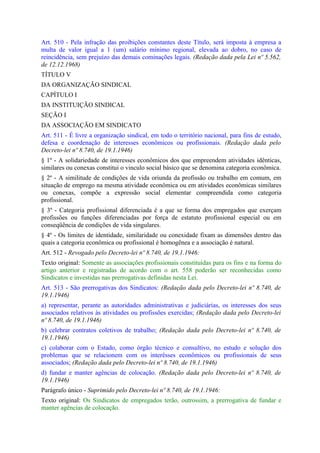 Art. 510 - Pela infração das proibições constantes deste Título, será imposta à empresa a
multa de valor igual a 1 (um) salário mínimo regional, elevada ao dobro, no caso de
reincidência, sem prejuízo das demais cominações legais. (Redação dada pela Lei nº 5.562,
de 12.12.1968)
TÍTULO V
DA ORGANIZAÇÃO SINDICAL
CAPÍTULO I
DA INSTITUIÇÃO SINDICAL
SEÇÃO I
DA ASSOCIAÇÃO EM SINDICATO
Art. 511 - É livre a organização sindical, em todo o território nacional, para fins de estudo,
defesa e coordenação de interesses econômicos ou profissionais. (Redação dada pelo
Decreto-lei nº 8.740, de 19.1.1946)
§ 1º - A solidariedade de interesses econômicos dos que empreendem atividades idênticas,
similares ou conexas constitui o vinculo social básico que se denomina categoria econômica.
§ 2º - A similitude de condições de vida oriunda da profissão ou trabalho em comum, em
situação de emprego na mesma atividade econômica ou em atividades econômicas similares
ou conexas, compõe a expressão social elementar compreendida como categoria
profissional.
§ 3º - Categoria profissional diferenciada é a que se forma dos empregados que exerçam
profissões ou funções diferenciadas por força de estatuto profissional especial ou em
conseqüência de condições de vida singulares.
§ 4º - Os limites de identidade, similaridade ou conexidade fixam as dimensões dentro das
quais a categoria econômica ou profissional é homogênea e a associação é natural.
Art. 512 - Revogado pelo Decreto-lei nº 8.740, de 19.1.1946:
Texto original: Somente as associações profissionais constituídas para os fins e na forma do
artigo anterior e registradas de acordo com o art. 558 poderão ser reconhecidas como
Sindicatos e investidas nas prerrogativas definidas nesta Lei.
Art. 513 - São prerrogativas dos Sindicatos: (Redação dada pelo Decreto-lei nº 8.740, de
19.1.1946)
a) representar, perante as autoridades administrativas e judiciárias, os interesses dos seus
associados relativos às atividades ou profissões exercidas; (Redação dada pelo Decreto-lei
nº 8.740, de 19.1.1946)
b) celebrar contratos coletivos de trabalho; (Redação dada pelo Decreto-lei nº 8.740, de
19.1.1946)
c) colaborar com o Estado, como órgão técnico e consultivo, no estudo e solução dos
problemas que se relacionem com os interêsses econômicos ou profissionais de seus
associados; (Redação dada pelo Decreto-lei nº 8.740, de 19.1.1946)
d) fundar e manter agências de colocação. (Redação dada pelo Decreto-lei nº 8.740, de
19.1.1946)
Parágrafo único - Suprimido pelo Decreto-lei nº 8.740, de 19.1.1946:
Texto original: Os Sindicatos de empregados terão, outrossim, a prerrogativa de fundar e
manter agências de colocação.
 