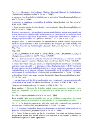 Art. 514 - São deveres dos Sindicatos filiados à Comissão Nacional de Sindicalização:
(Redação dada pelo Decreto-lei nº 8.740, de 19.1.1946)
a) manter serviços de assistência judiciária para os associados; (Redação dada pelo Decreto-
lei nº 8.740, de 19.1.1946)
b) promover a conciliação nos dissídios de trabalho; (Redação dada pelo Decreto-lei nº
8.740, de 19.1.1946)
c) fundar e manter escolas de alfabetização e pré-vocacionais; (Redação dada pelo Decreto-
lei nº 8.740, de 19.1.1946)
d) sempre que possível, e de acordo com as suas possibilidades, manter no seu quadro de
pessoal, em convênio com entidades assistenciais ou por conta própria, um assistente social
com as atribuições específicas de promover a cooperação operacional na empresa e a
integração profissional na Classe. (Redação dada pela Lei nº 6.200, de 16.4.1975)
Parágrafo único - A todo contribuinte do imposto sindical assiste o direito de gozar dos
benefícios a que se refere o ar. 592, na conformidade das instruções que forem baixadas pela
Comissão Nacional de Sindicalização. (Redação dada pelo Decreto-lei nº 8.740, de
19.1.1946)
SEÇÃO II
DA FILIAÇÃO DOS SINDICATOS À COMISSÃO NACIONAL DE SINDICALIZAÇÃO
(Redação dada pelo Decreto-lei nº 8.740, de 19.1.1946)
Art. 515 - Para se filiarem à Comissão Nacional de Sindicalização, os sindicatos deverão
satisfazer os seguintes requisitos: (Redação dada pelo Decreto-lei nº 8.740, de 19.1.1946)
a) reunião de 1/3 (um terço), no mínimo, de empresas legalmente constituídas, sob a forma
individual ou de sociedade, se se tratar de associação de empregadores; ou de 1/3 (um terço)
dos que integrem, em uma dada base territorial, a mesma categoria ou exerçam a mesma
profissão liberal, se se tratar de sindicatos de empregados ou de trabalhadores ou agentes
autônomos ou de profissão liberal; (Redação dada pelo Decreto-lei nº 8.740, de 19.1.1946)
b) duração de 3 (três) anos para o mandato da diretoria; (Redação dada pelo Decreto-lei nº
771, de 19.8.1969)
c) exercício do cargo de Presidente por brasileiro nato, e dos demais cargos de administração
e representação por brasileiros. (Redação dada pelo Decreto-lei nº 8.740, de 19.1.1946)
Parágrafo único - Revogado pelo Decreto-lei nº 8.740, de 19.1.1946:
Texto original: O Ministro do Trabalho poderá, excepcionalmente, reconhecer como
Sindicato a associação cujo número de associados seja inferior ao terço a que se refere a
alínea "a".
Art. 516 - Revogado pelo Decreto-lei nº 8.740, de 19.1.1946:
Texto original: Não será reconhecido mais de um Sindicato representativo da mesma
categoria econômica ou profissional, ou profissão liberal, em uma dada base territorial.
Art. 517 - Os Sindicatos poderão ser distritais, municipais, intermunicipais, estaduais e
interestaduais. (Redação dada pelo Decreto-lei nº 8.740, de 19.1.1946)
§ 1º - A Comissão Nacional de Sindicalização outorgará e delimitará a base territorial do
Sindicato. (Redação dada pelo Decreto-lei nº 8.740, de 19.1.1946)
§ 2º - Dentro da base territorial que Ihe for determinada é facultado ao Sindicato instituir
delegacias ou seções para melhor proteção dos associados e da categoria econômica ou
profissional ou profissão liberal representada.
 