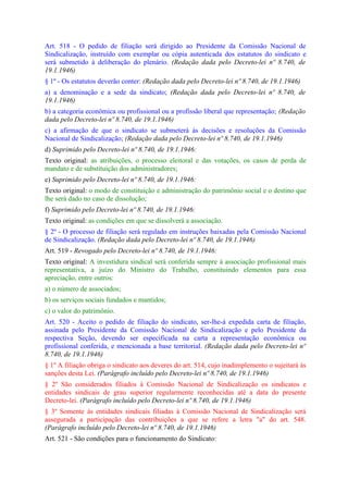 Art. 518 - O pedido de filiação será dirigido ao Presidente da Comissão Nacional de
Sindicalização, instruído com exemplar ou cópia autenticada dos estatutos do sindicato e
será submetido à deliberação do plenário. (Redação dada pelo Decreto-lei nº 8.740, de
19.1.1946)
§ 1º - Os estatutos deverão conter: (Redação dada pelo Decreto-lei nº 8.740, de 19.1.1946)
a) a denominação e a sede da sindicato; (Redação dada pelo Decreto-lei nº 8.740, de
19.1.1946)
b) a categoria econômica ou profissional ou a profissão liberal que representação; (Redação
dada pelo Decreto-lei nº 8.740, de 19.1.1946)
c) a afirmação de que o sindicato se submeterá às decisões e resoluções da Comissão
Nacional de Sindicalização; (Redação dada pelo Decreto-lei nº 8.740, de 19.1.1946)
d) Suprimido pelo Decreto-lei nº 8.740, de 19.1.1946:
Texto original: as atribuições, o processo eleitoral e das votações, os casos de perda de
mandato e de substituição dos administradores;
e) Suprimido pelo Decreto-lei nº 8.740, de 19.1.1946:
Texto original: o modo de constituição e administração do patrimônio social e o destino que
lhe será dado no caso de dissolução;
f) Suprimido pelo Decreto-lei nº 8.740, de 19.1.1946:
Texto original: as condições em que se dissolverá a associação.
§ 2º - O processo de filiação será regulado em instruções baixadas pela Comissão Nacional
de Sindicalização. (Redação dada pelo Decreto-lei nº 8.740, de 19.1.1946)
Art. 519 - Revogado pelo Decreto-lei nº 8.740, de 19.1.1946:
Texto original: A investidura sindical será conferida sempre à associação profissional mais
representativa, a juízo do Ministro do Trabalho, constituindo elementos para essa
apreciação, entre outros:
a) o número de associados;
b) os serviços sociais fundados e mantidos;
c) o valor do patrimônio.
Art. 520 - Aceito o pedido de filiação do sindicato, ser-lhe-á expedida carta de filiação,
assinada pelo Presidente da Comissão Nacional de Sindicalização e pelo Presidente da
respectiva Seção, devendo ser especificada na carta a representação econômica ou
profissional conferida, e mencionada a base territorial. (Redação dada pelo Decreto-lei nº
8.740, de 19.1.1946)
§ 1º A filiação obriga o sindicato aos deveres do art. 514, cujo inadimplemento o sujeitará às
sanções desta Lei. (Parágrafo incluído pelo Decreto-lei nº 8.740, de 19.1.1946)
§ 2º São considerados filiados à Comissão Nacional de Sindicalização os sindicatos e
entidades sindicais de grau superior regularmente reconhecidas até a data do presente
Decreto-lei. (Parágrafo incluído pelo Decreto-lei nº 8.740, de 19.1.1946)
§ 3º Somente às entidades sindicais filiadas à Comissão Nacional de Sindicalização será
assegurada a participação das contribuições a que se refere a letra "a" do art. 548.
(Parágrafo incluído pelo Decreto-lei nº 8.740, de 19.1.1946)
Art. 521 - São condições para o funcionamento do Sindicato:
 
