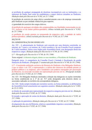 a) proibição de qualquer propaganda de dourtinas incompatíveis com as instituições e os
interesses da Nação, bem como de candidaturas a cargos eletivos estranhos ao Sindicato;
(Redação dada pelo Decreto-lei nº 9.502, de 23.7.1946)
b) proibição de exercício de cargo eletivo cumulativamente com o de emprego remunerado
pelo Sindicato ou por entidade sindical de grau superior;
c) gratuidade do exercício dos cargos eletivos;
d) proibição de quaisquer atividades não compreendidas nas finalidades mencionadas no art.
511, inclusive as de caráter político-partidário; (Alínea incluída pelo Decreto-lei nº 9.502,
de 23.7.1946)
e) proibição de cessão gratuita ou remunerada da respectiva sede a entidade de índole
político-partidária. (Alínea incluída pelo Decreto-lei nº 9.502, de 23.7.1946
SEÇÃO III
DA ADMINISTRAÇÃO DO SINDICATO
Art. 522 - A administração do Sindicato será exercida por uma diretoria constituída, no
máximo, de 7 (sete) e, no mínimo, de 3 (três) membros e de um Conselho Fiscal composto
de 3 (três) membros, eleitos esses órgãos pela Assembléia Geral, com designação direta dos
respectivos cargos. (Redação dada pelo Decreto-lei nº 8.740, de 19.1.1946)
§ 1º - Revogado pelo Decreto-lei nº 8.740, de 19.1.1946:
Texto original: A diretoria elegerá, dentre os seus membros, o Presidente do Sindicato.
Parágrafo único. A competência do Conselho Fiscal é limitada à fiscalização da gestão
financeira do Sindicato. (Parágrafo 2º renumerado pelo Decreto-lei nº 8.740, de 19.1.1946)
§ 2º - Constituirão atribuição exclusiva da Diretoria do Sindicato e dos Delegados Sindicais,
a que se refere o art. 523, a representação e a defesa dos interesses da entidade perante os
poderes públicos e as empresas, salvo mandatário com poderes outorgados por procuração
da Diretoria, ou associado investido em representação prevista em lei. (Parágrafo incluído
pelo Decreto-lei nº 9.502, de 23.7.1946)
Art. 523 - Os Delegados Sindicais destinados à direção das delegacias ou seções instituídas
na forma estabelecida no § 2º do art. 517 serão designados pela diretoria dentre os
associados radicados no território da correspondente delegacia.
Art. 524 - Serão sempre tomadas por escrutínio secreto, na forma estatutária, as deliberações
da Assembléia Geral concernentes aos seguintes assuntos: (Redação dada pela Lei nº 2.693,
de 23.12.1955)
a) eleição de associado para representação da respectiva categoria prevista em lei; (Redação
dada pelo Decreto-lei nº 9.502, de 23.7.1946)
b) tomada e aprovação de contas da diretoria; (Redação dada pelo Decreto-lei nº 9.502, de
23.7.1946)
c) aplicação do patrimônio; (Redação dada pelo Decreto-lei nº 9.502, de 23.7.1946)
d) julgamento dos atos da Diretoria, relativos a penalidades impostas a associados; (Redação
dada pelo Decreto-lei nº 9.502, de 23.7.1946)
 