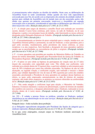 e) pronunciamento sobre relações ou dissídio de trabalho. Neste caso, as deliberações da
Assembléia Geral só serão consideradas válidas quando ela tiver sido especialmente
convocada para esse fim, de acordo com as disposições dos estatutos da entidade sindical. O
quorum para validade da Assembléia será de metade mais um dos associados quites; não
obtido esse quorum em primeira convocação, reunir-se-á a Assembléia em segunda
convocação com os presentes, considerando-se aprovadas as deliberações que obtiverem 2/3
(dois terços) dos votos. (Redação dada pela Lei nº 2.693, de 23.12.1955)
§ 1º - A eleição para cargos de diretoria e conselho fiscal será realizada por escrutínio
secreto, durante 6 (seis) horas contínuas, pelo menos, na sede do Sindicato, na de suas
delegacias e seções e nos principais locais de trabalho, onde funcionarão as mesas coletoras
designadas pelos Delegados Regionais do Trabalho. (Parágrafo incluído pelo Decreto-lei nº
9.502, de 23.7.1946 e alterado pelo )
§ 2º - Concomitantemente ao término do prazo estipulado para a votação, instalar-se-á, em
Assembléia Eleitoral pública e permanente, na sede do Sindicato, a mesa apuradora, para a
qual serão enviadas, imediatamente, pelos presidentes das mesas coletoras, as urnas
receptoras e as atas respectivas. Será facultada a designação de mesa apuradora supletiva
sempre que as peculiaridades ou conveniências do pleito a exigirem. (Parágrafo incluído
pelo Decreto-lei nº 9.502, de 23.7.1946)
§ 3º - A mesa apuradora será presidida por membro do Ministério Público do Trabalho ou
pessoa de notória idoneidade, designado pelo Procurador-Geral da Justiça do Trabalho ou
Procuradores Regionais. (Parágrafo incluído pelo Decreto-lei nº 9.502, de 23.7.1946)
§ 4º - O pleito só será válido na hipótese de participarem da votação mais de 2/3 (dois
terços) dos associados com capacidade para votar. Não obtido esse coeficiente, será
realizada nova eleição dentro de 15 (quinze) dias, a qual terá validade se nela tomarem parte
mais de 50% (cinqüenta por cento) dos referidos associados. Na hipótese de não ter sido
alcançado, na segunda votação, o coeficiente exigido, será realizado o terceiro e último
pleito, cuja validade dependerá do voto de mais de 40% (quarenta por cento) dos aludidos
associados, proclamando o Presidente da mesa apuradora em qualquer dessas hipóteses os
eleitos, os quais serão empossados automaticamente na data do término do mandato
expirante, não tendo efeito suspensivo os protestos ou recursos oferecidos na conformidade
da lei. (Redação dada pela Lei nº 2.693, de 23.12.1955)
§ 5º - Não sendo atingido o coeficiente legal para eleição, o Ministério do Trabalho,
Industria e Comercio declarará a vacância da administração, a partir do término do mandato
dos membros em exercício, e designará administrador para o Sindicato, realizando-se novas
eleições dentro de 6 (seis) meses. (Parágrafo incluído pelo Decreto-lei nº 9.502, de
23.7.1946)
Art. 525 - É vedada a pessoas físicas ou jurídicas, estranhas ao Sindicato, qualquer
interferência na sua administração ou nos seus serviços. (Redação dada pelo Decreto-lei nº
9.502, de 23.7.1946)
Parágrafo único - Estão excluídos dessa proibição:
a) os Delegados especialmente designados pelo Presidente das Seções da categoria que o
sindicato represente; (Redação dada pelo Decreto-lei nº 8.740, de 19.1.1946)
b) os que, como empregados, exerçam cargos no Sindicato mediante autorização da
Assembléia Geral.
 