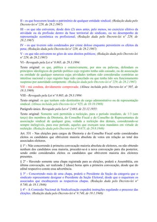 II - os que houverem lesado o patrimônio de qualquer entidade sindical; (Redação dada pelo
Decreto-lei nº 229, de 28.2.1967)
III - os que não estiverem, desde dois (2) anos antes, pelo menos, no exercício efetivo da
atividade ou da profissão dentro da base territorial do sindicato, ou no desempenho de
representação econômica ou profissional; (Redação dada pelo Decreto-lei nº 229, de
28.2.1967)
IV - os que tiverem sido condenados por crime doloso enquanto persistirem os efeitos da
pena; (Redação dada pelo Decreto-lei nº 229, de 28.2.1967)
V - os que não estiverem no gôzo de seus direitos políticos; (Redação dada pelo Decreto-lei
nº 229, de 28.2.1967)
VI - Revogado pela Lei nº 8.865, de 29.3.1994:
Texto original: os que, pública e ostensivamente, por atos ou palavras, defendam os
princípios ideológicos de partido político cujo registro tenha sido cassado, ou de associação
ou entidade de qualquer natureza cujas atividades tenham sido consideradas contrárias ao
interêsse nacional e cujo registro haja sido cancelado ou que tenha tido seu funcionamento
suspenso por autoridade competente. (Redação dada pelo Decreto-lei nº 229, de 28.2.1967)
VII - má conduta, devidamente comprovada; (Alínea incluída pelo Decreto-lei nº 507, de
18.3.1969)
VIII - Revogado pela Lei nº 8.865, de 29.3.1994:
Texto original: os que tenham sido destituídos de cargo administrativo ou de representação
sindical. (Alínea incluída pelo Decreto-lei nº 925, de 10.10.1969)
Parágrafo único. Revogado pela Lei nº 2.693, de 23.12.1955:
Texto original: Somente será permitida a reeleição, para o período imediato, de 1/3 (um
terço) dos membros da Diretoria, do Conselho Fiscal e do Conselho de Representantes de
associação sindical de qualquer grau, vedada a reeleição dos demais, considerando-se
sempre inelegíveis, para esse período, aqueles que exerçam seus mandatos em virtude de
reeleição. (Redação dada pelo Decreto-lei nº 9.675, de 29.8.1946)
Art. 531 - Nas eleições para cargos de Diretoria e do Conselho Fiscal serão considerados
eleitos os candidatos que obtiverem maioria absoluta de votos em relação ao total dos
associados eleitores.
§ 1º - Não concorrendo à primeira convocação maioria absoluta de eleitores, ou não obtendo
nenhum dos candidatos essa maioria, proceder-se-á a nova convocação para dia posterior,
sendo então considerados eleitos os candidatos que obtiverem maioria dos eleitores
presentes.
§ 2º - Havendo somente uma chapa registrada para as eleições, poderá a Assembléia, em
última convocação, ser realizada 2 (duas) horas após a primeira convocação, desde que do
edital respectivo conste essa advertência.
§ 3º - Concorrendo mais de uma chapa, poderá o Presidente da Seção da categoria que o
sindicato representante designar o Presidente da Seção Eleitoral, desde que o requeiram os
associados que encabeçarem as respectivas chapas. (Redação dada pelo Decreto-lei nº
8.740, de 19.1.1946)
§ 4º - A Comissão Nacional de Sindicalização expedirá instruções regulando o processo das
eleições. (Redação dada pelo Decreto-lei nº 8.740, de 19.1.1946)
 