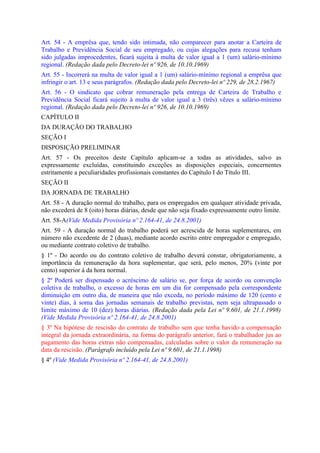 Art. 54 - A emprêsa que, tendo sido intimada, não comparecer para anotar a Carteira de
Trabalho e Previdência Social de seu empregado, ou cujas alegações para recusa tenham
sido julgadas improcedentes, ficará sujeita à multa de valor igual a 1 (um) salário-mínimo
regional. (Redação dada pelo Decreto-lei nº 926, de 10.10.1969)
Art. 55 - Incorrerá na multa de valor igual a 1 (um) salário-mínimo regional a emprêsa que
infringir o art. 13 e seus parágrafos. (Redação dada pelo Decreto-lei nº 229, de 28.2.1967)
Art. 56 - O sindicato que cobrar remuneração pela entrega de Carteira de Trabalho e
Previdência Social ficará sujeito à multa de valor igual a 3 (três) vêzes a salário-mínimo
regional. (Redação dada pelo Decreto-lei nº 926, de 10.10.1969)
CAPÍTULO II
DA DURAÇÃO DO TRABALHO
SEÇÃO I
DISPOSIÇÃO PRELIMINAR
Art. 57 - Os preceitos deste Capítulo aplicam-se a todas as atividades, salvo as
expressamente excluídas, constituindo exceções as disposições especiais, concernentes
estritamente a peculiaridades profissionais constantes do Capítulo I do Título III.
SEÇÃO II
DA JORNADA DE TRABALHO
Art. 58 - A duração normal do trabalho, para os empregados em qualquer atividade privada,
não excederá de 8 (oito) horas diárias, desde que não seja fixado expressamente outro limite.
Art. 58-A(Vide Medida Provisória nº 2.164-41, de 24.8.2001)
Art. 59 - A duração normal do trabalho poderá ser acrescida de horas suplementares, em
número não excedente de 2 (duas), mediante acordo escrito entre empregador e empregado,
ou mediante contrato coletivo de trabalho.
§ 1º - Do acordo ou do contrato coletivo de trabalho deverá constar, obrigatoriamente, a
importância da remuneração da hora suplementar, que será, pelo menos, 20% (vinte por
cento) superior à da hora normal.
§ 2º Poderá ser dispensado o acréscimo de salário se, por força de acordo ou convenção
coletiva de trabalho, o excesso de horas em um dia for compensado pela correspondente
diminuição em outro dia, de maneira que não exceda, no período máximo de 120 (cento e
vinte) dias, à soma das jornadas semanais de trabalho previstas, nem seja ultrapassado o
Iimite máximo de 10 (dez) horas diárias. (Redação dada pela Lei nº 9.601, de 21.1.1998)
(Vide Medida Provisória nº 2.164-41, de 24.8.2001)
§ 3º Na hipótese de rescisão do contrato de trabalho sem que tenha havido a compensação
integral da jornada extraordinária, na forma do parágrafo anterior, fará o trabalhador jus ao
pagamento das horas extras não compensadas, calculadas sobre o valor da remuneração na
data da rescisão. (Parágrafo incluído pela Lei nº 9.601, de 21.1.1998)
§ 4º (Vide Medida Provisória nº 2.164-41, de 24.8.2001)
 
