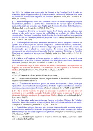Art. 532 - As eleições para a renovação da Diretoria e do Conselho Fiscal deverão ser
procedidas dentro do prazo máximo de 60 (sessenta) dias e mínimo de 30 (trinta) dias, antes
do término do mandato dos dirigentes em exercício. (Redação dada pelo Decreto-lei nº
8.080, 11.10.1945)
§ 1º - Não havendo protesto na ata da Assembléia Eleitoral ou recurso interposto por algum
dos candidatos, dentro de 15 (quinze) dias, a contar da data das eleições, a posse da Diretoria
eleita, independerá da aprovação das eleições pela Comissão Nacional de Sindicalização.
(Redação dada pelo Decreto-lei nº 8.740, de 19.1.1946)
§ 2º - Competirá à Diretoria em exercício, dentro de 30 (trinta) dias da realização das
eleições e não tendo havido recurso, dar publicidade ao resultado do pleito, fazendo
comunicação à Comissão Nacional de Sindicalização, da relação dos eleitos, com os dados
pessoais de cada um e a designação da função que vai exercer. (Redação dada pelo Decreto-
lei nº 8.740, de 19.1.1946)
§ 3º - Havendo protesto na ata da Assembléia Eleitoral ou recurso interposto dentro de 15
(quinze) dias da realização das eleições, competirá à Diretoria em exercício, encaminhar,
devidamente instruído, o processo eleitoral à Seção respectiva da Comissão Nacional de
Sindicalização, que o ulgará no prazo máximo de sessenta dias. Nesta hipótese,
permanecerão na administração, até despacho final do processo, a Diretoria e o Conselho
Fiscal que se encontrarem em exercício.(Redação dada pelo Decreto-lei nº 8.740, de
19.1.1946)
§ 4º - Não se verificando as hipóteses previstas no parágrafo anterior, a posse da nova
Diretoria deverá se verificar dentro de 30 (trinta) dias subseqüentes ao término do mandato
da anterior. (Redação dada pelo Decreto-lei nº 8.080, 11.10.1945)
§ 5º - Ao assumir o cargo, o eleito prestará, por escrito e solenemente, o compromisso de
respeitar, no exercício do mandato, a Constituição, as leis vigentes e os estatutos da
entidade. (Parágrafo incluído pelo Decreto-lei nº 229, de 28.2.1967)
SEÇÃO V
DAS ASSOCIAÇÕES SINDICAIS DE GRAU SUPERIOR
Art. 533 - Constituem associações sindicais de grau superior as federações e confederações
organizadas nos termos desta Lei.
Art. 534 - É facultado aos Sindicatos, quando em número não inferior a 5 (cinco), desde que
representem a maioria absoluta de um grupo de atividades ou profissões idênticas, similares
ou conexas, organizarem-se em federação. (Redação dada pela Lei nº 3.265, de 22.9.1957)
§ 1º - Se já existir federação no grupo de atividades ou profissões em que deva ser
constituída a nova entidade, a criação desta não poderá reduzir a menos de 5 (cinco) o
número de Sindicatos que àquela devam continuar filiados. (Parágrafo incluído pela Lei nº
3.265, de 22.9.1957)
§ 2º - As federações serão constituídas por Estados, podendo o Ministro do Trabalho,
Industria e Comercio autorizar a constituição de Federações interestaduais ou nacionais.
(Parágrafo 1º renumerado pela Lei nº 3.265, de 22.9.1957)
§ 3º - É permitido a qualquer federação, para o fim de lhes coordenar os interesses, agrupar
os Sindicatos de determinado município ou região a ela filiados; mas a união não terá direito
de representação das atividades ou profissões agrupadas. (Parágrafo 2º renumerado pela Lei
nº 3.265, de 22.9.1957)
Art. 535 - As Confederações organizar-se-ão com o mínimo de 3 (três) federações e terão
sede na Capital da República.
 