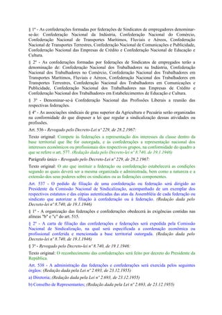 § 1º - As confederações formadas por federações de Sindicatos de empregadores denominar-
se-ão: Confederação Nacional da Indústria, Confederação Nacional do Comércio,
Confederação Nacional de Transportes Marítimos, Fluviais e Aéreos, Confederação
Nacional de Transportes Terrestres, Confederação Nacional de Comunicações e Publicidade,
Confederação Nacional das Empresas de Crédito e Confederação Nacional de Educação e
Cultura.
§ 2º - As confederações formadas por federações de Sindicatos de empregados terão a
denominação de: Confederação Nacional dos Trabalhadores na Indústria, Confederação
Nacional dos Trabalhadores no Comércio, Confederação Nacional dos Trabalhadores em
Transportes Marítimos, Fluviais e Aéreos, Confederação Nacional dos Trabalhadores em
Transportes Terrestres, Confederação Nacional dos Trabalhadores em Comunicações e
Publicidade, Confederação Nacional dos Trabalhadores nas Empresas de Crédito e
Confederação Nacional dos Trabalhadores em Estabelecimentos de Educação e Cultura.
§ 3º - Denominar-se-á Confederação Nacional das Profissões Liberais a reunião das
respectivas federações.
§ 4º - As associações sindicais de grau superior da Agricultura e Pecuária serão organizadas
na conformidade do que dispuser a lei que regular a sindicalização dessas atividades ou
profissões.
Art. 536 - Revogado pelo Decreto-Lei nº 229, de 28.2.1967:
Texto original: Compete às federações a representação dos interesses da classe dentro da
base territorial que lhe for outorgada, e às confederações a representação nacional dos
interesses econômicos ou profissionais dos respectivos grupos, na conformidade do quadro a
que se refere o art. 577. (Redação dada pelo Decreto-lei nº 8.740, de 19.1.1946)
Parágrafo único - Revogado pelo Decreto-Lei nº 229, de 28.2.1967:
Texto original: O ato que instituir a federação ou confederação estabelecerá as condições
segundo as quais deverá ser a mesma organizada e administrada, bem como a natureza e a
extensão dos seus poderes sobre os sindicatos ou as federações componentes.
Art. 537 - O pedido de filiação de uma confederação ou federação será dirigido ao
Presidente da Comissão Nacional de Sindicalização, acompanhado de um exemplar dos
respectivos estatutos e das cópias autenticadas das atas da Assembléia de cada federação ou
sindicato que autorizar a filiação à confederação ou à federação. (Redação dada pelo
Decreto-lei nº 8.740, de 19.1.1946)
§ 1º - A organização das federações e confederações obedecerá às exigências contidas nas
alíneas "b" e "c" do art. 515.
§ 2º - A carta de filiação das confederações e federações será expedida pela Comissão
Nacional de Sindicalização, na qual será especificada a coordenação econômica ou
profissional conferida e mencionada a base territorial outorgada. (Redação dada pelo
Decreto-lei nº 8.740, de 19.1.1946)
§ 3º - Revogado pelo Decreto-lei nº 8.740, de 19.1.1946:
Texto original: O reconhecimento das confederações será feito por decreto do Presidente da
República.
Art. 538 - A administração das federações e confederações será exercida pelos seguintes
órgãos: (Redação dada pela Lei nº 2.693, de 23.12.1955)
a) Diretoria; (Redação dada pela Lei nº 2.693, de 23.12.1955)
b) Conselho de Representantes; (Redação dada pela Lei nº 2.693, de 23.12.1955)
 