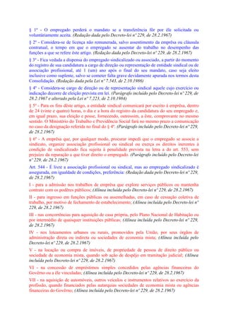 § 1º - O empregado perderá o mandato se a transferência fôr por êle solicitada ou
voluntàriamente aceita. (Redação dada pelo Decreto-lei nº 229, de 28.2.1967)
§ 2º - Considera-se de licença não remunerada, salvo assentimento da emprêsa ou cláusula
contratual, o tempo em que o empregado se ausentar do trabalho no desempenho das
funções a que se refere êste artigo. (Redação dada pelo Decreto-lei nº 229, de 28.2.1967)
§ 3º - Fica vedada a dispensa do empregado sindicalizado ou associado, a partir do momento
do registro de sua candidatura a cargo de direção ou representação de entidade sindical ou de
associação profissional, até 1 (um) ano após o final do seu mandato, caso seja eleito
inclusive como suplente, salvo se cometer falta grave devidamente apurada nos termos desta
Consolidação. (Redação dada pela Lei nº 7.543, de 2.10.1986)
§ 4º - Considera-se cargo de direção ou de representação sindical aquele cujo exercício ou
indicação decorre de eleição prevista em lei. (Parágrafo incluído pelo Decreto-lei nº 229, de
28.2.1967 e alterado pela Lei nº 7.223, de 2.10.1984)
§ 5º - Para os fins dêste artigo, a entidade sindical comunicará por escrito à emprêsa, dentro
de 24 (vinte e quatro) horas, o dia e a hora do registro da candidatura do seu empregado e,
em igual prazo, sua eleição e posse, fornecendo, outrossim, a êste, comprovante no mesmo
sentido. O Ministério do Trabalho e Previdência Social fará no mesmo prazo a comunicação
no caso da designação referida no final do § 4º. (Parágrafo incluído pelo Decreto-lei nº 229,
de 28.2.1967)
§ 6º - A emprêsa que, por qualquer modo, procurar impedi que o empregado se associe a
sindicato, organize associação profissional ou sindical ou exerça os direitos inerentes à
condição de sindicalizado fica sujeita à penalidade prevista na letra a do art. 553, sem
prejuízo da reparação a que tiver direito o empregado. (Parágrafo incluído pelo Decreto-lei
nº 229, de 28.2.1967)
Art. 544 - É livre a associação profissional ou sindical, mas ao empregado sindicalizado é
assegurada, em igualdade de condições, preferência: (Redação dada pelo Decreto-lei nº 229,
de 28.2.1967)
I - para a admissão nos trabalhos de emprêsa que explore serviços públicos ou mantenha
contrato com os podêres públicos; (Alínea incluída pelo Decreto-lei nº 229, de 28.2.1967)
II - para ingresso em funções públicas ou assemelhadas, em caso de cessação coletiva de
trabalho, por motivo de fechamento de estabelecimento; (Alínea incluída pelo Decreto-lei nº
229, de 28.2.1967)
III - nas concorrências para aquisição de casa própria, pelo Plano Nacional de Habitação ou
por intermédio de quaisquer instituições públicas; (Alínea incluída pelo Decreto-lei nº 229,
de 28.2.1967)
IV - nos loteamentos urbanos ou rurais, promovidos pela União, por seus órgãos de
administração direta ou indireta ou sociedades de economia mista; (Alínea incluída pelo
Decreto-lei nº 229, de 28.2.1967)
V - na locação ou compra de imóveis, de propriedade de pessoa de direito público ou
sociedade de economia mista, quando sob ação de despêjo em tramitação judicial; (Alínea
incluída pelo Decreto-lei nº 229, de 28.2.1967)
VI - na concessão de empréstimos simples concedidos pelas agências financeiras do
Govêrno ou a êle vinculadas; (Alínea incluída pelo Decreto-lei nº 229, de 28.2.1967)
VII - na aquisição de automóveis, outros veículos e instrumentos relativos ao exercício da
profissão, quando financiados pelas autarquias sociedades de economia mista ou agências
financeiras do Govêrno; (Alínea incluída pelo Decreto-lei nº 229, de 28.2.1967)
 
