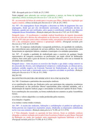 VIII - Revogado pela Lei nº 8.630, de 25.2.1993:
Texto original: para admissão nos serviços portuários e anexos, na forma da legislação
específica; (Alínea incluída pelo Decreto-lei nº 229, de 28.2.1967)
IX - na concessão de bolsas de estudo para si ou para seus filhos, obedecida a legislação que
regule a matéria. (Alínea incluída pelo Decreto-lei nº 229, de 28.2.1967)
Art. 545 - Os empregadores ficam obrigados a descontar na folha de pagamento dos seus
empregados, desde que por eles devidamente autorizados, as contribuições devidas ao
Sindicato, quando por este notificados, salvo quanto à contribuição sindical, cujo desconto
independe dessas formalidades. (Redação dada pelo Decreto-lei nº 925, de 10.10.1969)
Parágrafo único - O recolhimento à entidade sindical beneficiária do importe descontado
deverá ser feito até o décimo dia subseqüente ao do desconto, sob pena de juros de mora no
valor de 10% (dez por cento) sobre o montante retido, sem prejuízo da multa prevista no art.
553 e das cominações penais relativas à apropriação indébita. (Parágrafo incluído pelo
Decreto-lei nº 925, de 10.10.1969)
Art. 546 - Às empresas sindicalizadas é assegurada preferência, em igualdade de condições,
nas concorrências para exploração de serviços públicos, bem como nas concorrências para
fornecimento às repartições federais, estaduais e municipais e às entidades paraestatais.
Art. 547 - É exigida a qualidade de sindicalizado para o exercício de qualquer função
representativa de categoria econômica ou profissional, em órgão oficial de deliberação
coletiva, bem como para o gozo de favores ou isenções tributárias, salvo em se tratando de
atividades não econômicas.
Parágrafo único - Antes da posse ou exercício das funções a que alude o artigo anterior ou
de concessão dos favores, será indispensável comprovar a sindicalização, ou oferecer prova,
mediante certidão negativa da Comissão Nacional de Sindicalização, de que não existe
Sindicato no local onde o interessado exerce a respectiva atividade ou profissão. (Redação
dada pelo Decreto-lei nº 8.740, de 19.1.1946)
SEÇÃO VII
DA GESTÃO FINANCEIRA DO SINDICATO E SUA FISCALIZAÇÃO
Art. 548 - Constituem o patrimônio das associações sindicais:
a) as contribuições devidas aos Sindicatos pelos que participem das categorias econômicas
ou profissionais ou das profissões liberais representadas pelas referidas entidades, sob a
denominação de imposto sindical, pagas e arrecadadas na forma do Capítulo lIl deste Título;
b) as contribuições dos associados, na forma estabelecida nos estatutos ou pelas Assembléias
Gerais;
c) os bens e valores adquiridos e as rendas produzidas pelos mesmos;
d) as doações e legados;
e) as multas e outras rendas eventuais.
Art. 549 - A receita dos sindicatos, federações e confederações só poderá ter aplicação na
forma prevista nos respectivos orçamentos anuais, obedecidas as disposições estabelecidas
na lei e nos seus estatutos. (Redação dada pela Lei nº 6.386, de 9.12.1976)
§ 1º Para alienação, locação ou aquisição de bens imóveis, ficam as entidades sindicais
obrigadas a realizar avaliação prévia pela Caixa Econômica Federal ou pele Banco Nacional
da Habitação ou, ainda, por qualquer outra organização legalmente habilitada a tal fim.
(Parágrafo incluído pela Lei nº 6.386, de 9.12.1976)
 