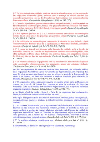 § 2º Os bens imóveis das entidades sindicais não serão alienados sem a prévia autorização
das respectivas assembléias gerais, reunidas com a presença da maioria absoluta dos
associados com direito a voto ou dos Conselhos de Representantes com a maioria absoluta
dos seus membros. (Parágrafo incluído pela Lei nº 6.386, de 9.12.1976)
§ 3º Caso não seja obtido o quorum estabelecido no parágrafo anterior, a matéria poderá ser
decidida em nova assembléia geral, reunida com qualquer número de associados com direito
a voto, após o transcurso de 10 (dez) dias da primeira convocação.(Parágrafo incluído pela
Lei nº 6.386, de 9.12.1976)
§ 4º Nas hipóteses previstas no § 2º e 3º a decisão somente terá validade se adotada pelo
mínimo de 2/3 (dois terços) dos presentes, em escrutínio secreto.(Parágrafo incluído pela
Lei nº 6.386, de 9.12.1976)
§ 5º Da deliberação da assembléia geral, concernente à alienação de bens imóveis, caberá
recurso voluntário, dentro do prazo de 15 (quinze) dias, ao Ministro do Trabalho, com efeito
suspensivo.(Parágrafo incluído pela Lei nº 6.386, de 9.12.1976)
§ 6º A venda do imóvel será efetuada pela diretoria da entidade, após a decisão da
Assembléia Geral ou do Conselho de Representantes, mediante concorrência pública, com
edital publicado no Diário oficial da União e na imprensa diária, com antecedência mínima
de 30 (trinta) dias da data de sua realização. (Parágrafo incluído pela Lei nº 6.386, de
9.12.1976)
§ 7º Os recursos destinados ao pagamento total ou parcelado dos bens imóveis adquiridos
serão consignados, obrigatoriamente, nos orçamentos anuais das entidades sindicais.
(Parágrafo incluído pela Lei nº 6.386, de 9.12.1976)
Art. 550. Os orçamentos das entidades sindicais serão aprovados, em escrutínio secreto,
pelas respectivas Assembléias Gerais ou Conselho de Representantes, até 30 (trinta) dias
antes do início do exercício financeiro a que se referem, e conterão a discriminação da
receita e da despesa, na forma das instruções e modelos expedidos pelo Ministério do
Trabalho. (Redação dada pela Lei nº 6.386, de 9.12.1976)
§ 1º Os orçamentos, após a aprovação prevista no presente artigo, serão publicados, em
resumo, no prazo de 30 (trinta) dias, contados da data da realização da respectiva
Assembléia Geral ou da reunião do Conselho de Representantes, que os aprovou, observada
a seguinte sistemática: (Redação dada pela Lei nº 6.386, de 9.12.1976)
a) no Diário oficial da União - Seção I - Parte II, os orçamentos das confederações,
federações e sindicatos de base interestadual ou nacional;
b) no órgão de imprensa oficial do Estado ou Território ou jornal de grande circulação local,
os orçamentos das federações estaduais e sindicatos distritais municipais, intermunicipais e
estaduais.
§ 2º As dotações orçamentárias que se apresentarem insuficientes para o atendimento das
despesas, ou não incluídas nos orçamentos correntes, poderão ser ajustadas ao fluxo dos
gastos, mediante a abertura de créditos adicionais solicitados pela Diretoria da entidade às
respectivas Assembléias Gerais ou Conselhos de Representantes, cujos atos concessórios
serão publicados até o último dia do exercício correspondente, obedecida a mesma
sistemática prevista no parágrafo anterior. (Redação dada pela Lei nº 6.386, de 9.12.1976)
§ 3º Os créditos adicionais classificam-se em: (Redação dada pela Lei nº 6.386, de
9.12.1976)
a) suplementares, os destinados a reforçar dotações alocadas no orçamento; e
 