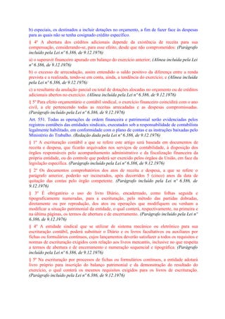 b) especiais, os destinados a incluir dotações no orçamento, a fim de fazer face às despesas
para as quais não se tenha cosignado crédito específico.
§ 4º A abertura dos créditos adicionais depende da existência de receita para sua
compensação, considerando-se, para esse efeito, desde que não comprometidos: (Parágrafo
incluído pela Lei nº 6.386, de 9.12.1976)
a) o superavit financeiro apurado em balanço do exercício anterior; (Alínea incluída pela Lei
nº 6.386, de 9.12.1976)
b) o excesso de arrecadação, assim entendido o saldo positivo da diferença entre a renda
prevista e a realizada, tendo-se em conta, ainda, a tendência do exercício; e (Alínea incluída
pela Lei nº 6.386, de 9.12.1976)
c) a resultante da anulação parcial ou total de dotações alocadas no orçamento ou de créditos
adicionais abertos no exercício. (Alínea incluída pela Lei nº 6.386, de 9.12.1976)
§ 5º Para efeito orçamentário e contábil sindical, o exercício financeiro coincidirá com o ano
civil, a ele pertencendo todas as receitas arrecadadas e as despesas compromissadas.
(Parágrafo incluído pela Lei nº 6.386, de 9.12.1976)
Art. 551. Todas as operações de ordem financeira e patrimonial serão evidenciadas pelos
registros contábeis das entidades sindicais, executados sob a responsabilidade de contabilista
legalmente habilitado, em conformidade com o plano de contas e as instruções baixadas pelo
Ministério do Trabalho. (Redação dada pela Lei nº 6.386, de 9.12.1976)
§ 1º A escrituração contábil a que se refere este artigo será baseada em documentos de
receita e despesa, que ficarão arquivados nos serviços de contabilidade, à disposição dos
órgãos responsáveis pelo acompanhamento administrativo e da fiscalização financeira da
própria entidade, ou do controle que poderá ser exercido pelos órgãos da União, em face da
legislação específica. (Parágrafo incluído pela Lei nº 6.386, de 9.12.1976)
§ 2º Os documentos comprobatórios dos atos de receita e despesa, a que se refere o
parágrafo anterior, poderão ser incinerados, após decorridos 5 (cinco) anos da data de
quitação das contas pelo órgão competente. (Parágrafo incluído pela Lei nº 6.386, de
9.12.1976)
§ 3º É obrigatório o uso do livro Diário, encadernado, como folhas seguida e
tipograficamente numeradas, para a escrituração, pelo método das partidas dobradas,
diretamente ou por reprodução, dos atos ou operações que modifiquem ou venham a
modificar a situação patrimonial da entidade, o qual conterá, respectivamente, na primeira e
na última páginas, os termos de abertura e de encerramento. (Parágrafo incluído pela Lei nº
6.386, de 9.12.1976)
§ 4º A entidade sindical que se utilizar de sistema mecânico ou eletrônico para sua
escrituração contábil, poderá substituir o Diário e os livros facultativos ou auxiliares por
fichas ou formulários contínuos, cujos lançamentos deverão satisfazer a todos os requisitos e
normas de escrituração exigidos com relação aos livros mercantis, inclusive no que respeita
a termos de abertura e de encerramento e numeração sequencial e tipográfica. (Parágrafo
incluído pela Lei nº 6.386, de 9.12.1976)
§ 5º Na escrituração por processos de fichas ou formulários contínuos, a entidade adotará
livro próprio para inscrição do balanço patrimonial e da demonstração do resultado do
exercício, o qual conterá os mesmos requisitos exigidos para os livros de escrituração.
(Parágrafo incluído pela Lei nº 6.386, de 9.12.1976)
 