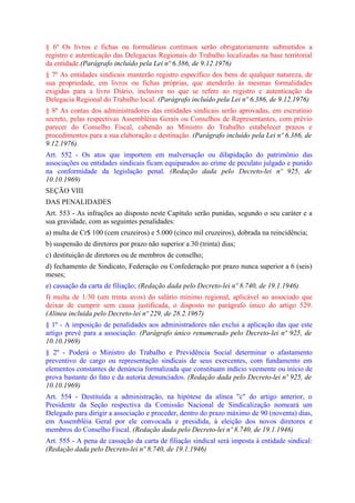 § 6º Os livros e fichas ou formulários contínuos serão obrigatoriamente submetidos a
registro e autenticação das Delegacias Regionais do Trabalho localizadas na base territorial
da entidade.(Parágrafo incluído pela Lei nº 6.386, de 9.12.1976)
§ 7º As entidades sindicais manterão registro específico dos bens de qualquer natureza, de
sua propriedade, em livros ou fichas próprias, que atenderão às mesmas formalidades
exigidas para a livro Diário, inclusive no que se refere ao registro e autenticação da
Delegacia Regional do Trabalho local. (Parágrafo incluído pela Lei nº 6.386, de 9.12.1976)
§ 8º As contas dos administradores das entidades sindicais serão aprovadas, em escrutínio
secreto, pelas respectivas Assembléias Gerais ou Conselhos de Representantes, com prévio
parecer do Conselho Fiscal, cabendo ao Ministro do Trabalho estabelecer prazos e
procedimentos para a sua elaboração e destinação. (Parágrafo incluído pela Lei nº 6.386, de
9.12.1976)
Art. 552 - Os atos que importem em malversação ou dilapidação do patrimônio das
associações ou entidades sindicais ficam equiparados ao crime de peculato julgado e punido
na conformidade da legislação penal. (Redação dada pelo Decreto-lei nº 925, de
10.10.1969)
SEÇÃO VIII
DAS PENALIDADES
Art. 553 - As infrações ao disposto neste Capítulo serão punidas, segundo o seu caráter e a
sua gravidade, com as seguintes penalidades:
a) multa de Cr$ 100 (cem cruzeiros) e 5.000 (cinco mil cruzeiros), dobrada na reincidência;
b) suspensão de diretores por prazo não superior a 30 (trinta) dias;
c) destituição de diretores ou de membros de conselho;
d) fechamento de Sindicato, Federação ou Confederação por prazo nunca superior a 6 (seis)
meses;
e) cassação da carta de filiação; (Redação dada pelo Decreto-lei nº 8.740, de 19.1.1946)
f) multa de 1/30 (um trinta avos) do salário mínimo regional, aplicável ao associado que
deixar de cumprir sem causa justificada, o disposto no parágrafo único do artigo 529.
(Alínea incluída pelo Decreto-lei nº 229, de 28.2.1967)
§ 1º - A imposição de penalidades aos administradores não exclui a aplicação das que este
artigo prevê para a associação. (Parágrafo único renumerado pelo Decreto-lei nº 925, de
10.10.1969)
§ 2º - Poderá o Ministro do Trabalho e Previdência Social determinar o afastamento
preventivo de cargo ou representação sindicais de seus exercentes, com fundamento em
elementos constantes de denúncia formalizada que constituam indício veemente ou início de
prova bastante do fato e da autoria denunciados. (Redação dada pelo Decreto-lei nº 925, de
10.10.1969)
Art. 554 - Destituída a administração, na hipótese da alínea "c" do artigo anterior, o
Presidente da Seção respectiva da Comissão Nacional de Sindicalização nomeará um
Delegado para dirigir a associação e proceder, dentro do prazo máximo de 90 (noventa) dias,
em Assembléia Geral por ele convocada e presidida, à eleição dos novos diretores e
membros do Conselho Fiscal. (Redação dada pelo Decreto-lei nº 8.740, de 19.1.1946)
Art. 555 - A pena de cassação da carta de filiação sindical será imposta à entidade sindical:
(Redação dada pelo Decreto-lei nº 8.740, de 19.1.1946)
 