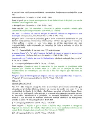 a) que deixar de satisfazer as condições de constituição e funcionamento estabelecidas nesta
Lei;
b) Revogado pelo Decreto-lei nº 8.740, de 19.1.1946:
Texto original: que se recusar ao cumprimento de ato do Presidente da República, no uso da
faculdade conferida pelo art. 536;
c) Revogado pelo Decreto-lei nº 8.740, de 19.1.1946:
Texto original: que criar obstáculos à execução da política econômica adotada pelo
Governo. (Redação dada pelo Decreto-lei nº 8.080, 11.10.1945)
Art. 556 - A cassação da carta de filiação da entidade sindical não importará na sua
dissolução. (Redação dada pelo Decreto-lei nº 8.740, de 19.1.1946)
Parágrafo único - No caso de dissolução, por se achar a associação incursa nas leis que
definem crimes contra a personalidade internacional, a estrutura e a segurança do Estado e a
ordem política e social, os seus bens, pagas as dívidas decorrentes das suas
responsabilidades, serão incorporados ao patrimônio da União e aplicados em obras de
assistência social.
Art. 557 - As penalidades de que trata o art. 553 serão impostas:
a) as das alíneas "a" e "b", pelo Presidente da Seção da categoria respectiva, com recurso
para sessão plena; (Redação dada pelo Decreto-lei nº 8.740, de 19.1.1946)
b) as demais pela Comissão Nacional de Sindicalização. (Redação dada pelo Decreto-lei nº
8.740, de 19.1.1946)
§ 1º - Revogado pelo Decreto-lei nº 8.740, de 19.1.1946:
Texto original: Quando se tratar de associações de grau superior, as penalidades serão
impostas pelo Ministro de Estado, salvo se a pena for de cassação da carta de
reconhecimento de confederação, caso em que a pena será imposta pelo Presidente da
República.
Parágrafo único. Nenhuma pena será imposta sem que seja assegurada defesa ao acusado.
(Parágrafo 2º renumerado pelo Decreto-lei nº 8.740, de 19.1.1946)
SEÇÃO IX
DISPOSIÇÕES GERAIS
Art. 558 - São obrigadas ao registro todas as associações profissionais constituídas por
atividades ou profissões idênticas, similares ou conexas, de acordo com o art. 511 e na
conformidade do Quadro de Atividades e Profissões a que alude o Capítulo II deste Título.
As associações profissionais registradas nos termos deste artigo poderão representar, perante
as autoridades administrativas e judiciárias, os interesses individuais dos associados
relativos à sua atividade ou profissão, sendo-lhes também extensivas as prerrogativas
contidas na alínea "d" e no parágrafo único do art. 513.
§ 1º - Revogado pelo Decreto-lei nº 8.740, de 19.1.1946:
Texto original: O registro a que se refere o presente artigo competirá às Delegacias
Regionais do Ministério do Trabalho e Previdência Social ou às repartições autorizadas em
virtude da lei. (Redação dada pelo Decreto-lei nº 925, de 10.10.1969)
§ 2º - Revogado pelo Decreto-lei nº 8.740, de 19.1.1946:
 