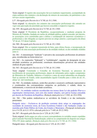 Texto original: O registro das associações far-se-á mediante requerimento, acompanhado da
cópia autêntica dos estatutos e da declaração do número de associados, do patrimônio e dos
serviços sociais organizados.
§ 3º - Revogado pelo Decreto-lei nº 8.740, de 19.1.1946:
Texto original: As alterações dos estatutos das associações profissionais não entrarão em
vigor sem aprovação da autoridade que houver concedido o respectivo registro.
Art. 559 - Revogado pelo Decreto-lei nº 8.740, de 19.1.1946:
Texto original: O Presidente da República, excepcionalmente e mediante proposta do
Ministro do Trabalho, fundada em razões de utilidade pública, poderá conceder, por decreto,
às associações civis constituídas para a defesa e coordenação de interesses econômicos e
profissionais e não obrigadas ao registro previsto no artigo anterior, a prerrogativa da alínea
"d" do art. 513 deste Capítulo.
Art. 560 - Revogado pelo Decreto-lei nº 8.740, de 19.1.1946:
Texto original: Não se reputará transmissão de bens, para efeitos fiscais, a incorporação do
patrimônio de uma associação profissional ao da entidade sindical, ou das entidades aludidas
entre si.
Art. 561 - A denominação "sindicato" é privativa das associações profissionais de primeiro
grau, reconhecidas na forma desta Lei.
Art. 562 - As expressões "federação" e "confederação", seguidas da designação de uma
atividade econômica ou profissional, constituem denominações privativas das entidades
sindicais de grau superior.
Art. 563 - Revogado pelo Decreto-lei nº 8.740, de 19.1.1946:
Texto original: Constituído o Conselho de Economia Nacional, os processos de
recolhimento de associações profissionais, depois de informados pelos orgãos competentes
do Ministério do Trabalho, Indústria e Comércio e antes de serem submetidos em despacho
final ao ministro de Estado, serão encaminhados àquele Conselho para o efeito do art. 61,
alínea "g", da Constituição.
Art. 564 - Às entidades sindicais, sendo-lhes peculiar e essencial a atribuição representativa
e coordenadora das correspondentes categorias ou profissões, é vedado, direta ou
indiretamente, o exercício de atividade econômica.
Art. 565 - As entidades sindicais reconhecidas nos termos desta Lei não poderão filiar-se a
organizações internacionais, nem com elas manter relações, sem prévia licença concedida
por decreto do Presidente da República. (Redação dada pela Lei nº 2.802, de 18.6.1956)
Art. 566 - Não podem sindicalizar-se os servidores do Estado e os das instituições
paraestatais.
Parágrafo único - Excluem-se da proibição constante deste artigo os empregados das
sociedades de economia mista, da Caixa Econômica Federal e das fundações criadas ou
mantidas pelo Poder Público da União, dos Estados e Municípios. (Parágrafo incluído pela
Lei nº 6.128, de 6.11.1974 e alterado pela Lei nº 7.449, de 20.12.1985)
Art. 567 - Revogado pelo Decreto-Lei nº 229, de 28.2.1967:
Texto original: Serão pagas em selos as taxas correspondentes às certidões anuais expedidas
pela Comissão Nacional de Sindicalização, relativas ao cumprimento do disposto nos artigos
550 e 551 deste capítulo. (Redação dada pelo Decreto-lei nº 8.740, de 19.1.1946)
Parágrafo único - Revogado pelo Decreto-Lei nº 229, de 28.2.1967:
 