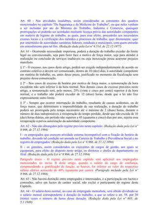Art. 60 - Nas atividades insalubres, assim consideradas as constantes dos quadros
mencionados no capítulo "Da Segurança e da Medicina do Trabalho", ou que neles venham
a ser incluídas por ato do Ministro do Trabalho, Industria e Comercio, quaisquer
prorrogações só poderão ser acordadas mediante licença prévia das autoridades competentes
em matéria de higiene do trabalho, as quais, para esse efeito, procederão aos necessários
exames locais e à verificação dos métodos e processos de trabalho, quer diretamente, quer
por intermédio de autoridades sanitárias federais, estaduais e municipais, com quem entrarão
em entendimento para tal fim. (Redação dada pela Lei nº 6.514, de 22.12.1977)
Art. 61 - Ocorrendo necessidade imperiosa, poderá a duração do trabalho exceder do limite
legal ou convencionado, seja para fazer face a motivo de força maior, seja para atender à
realização ou conclusão de serviços inadiáveis ou cuja inexecução possa acarretar prejuízo
manifesto.
§ 1º - O excesso, nos casos deste artigo, poderá ser exigido independentemente de acordo ou
contrato coletivo e deverá ser comunicado, dentro de 10 (dez) dias, à autoridade competente
em matéria de trabalho, ou, antes desse prazo, justificado no momento da fiscalização sem
prejuízo dessa comunicação.
§ 2º - Nos casos de excesso de horário por motivo de força maior, a remuneração da hora
excedente não será inferior à da hora normal. Nos demais casos de excesso previstos neste
artigo, a remuneração será, pelo menos, 25% (vinte e cinco por cento) superior à da hora
normal, e o trabalho não poderá exceder de 12 (doze) horas, desde que a lei não fixe
expressamente outro limite.
§ 3º - Sempre que ocorrer interrupção do trabalho, resultante de causas acidentais, ou de
força maior, que determinem a impossibilidade de sua realização, a duração do trabalho
poderá ser prorrogada pelo tempo necessário até o máximo de 2 (duas) horas, durante o
número de dias indispensáveis à recuperação do tempo perdido, desde que não exceda de 10
(dez) horas diárias, em período não superior a 45 (quarenta e cinco) dias por ano, sujeita essa
recuperação à prévia autorização da autoridade competente.
Art. 62 - Não são abrangidos pelo regime previsto neste capítulo: (Redação dada pela Lei nº
8.966, de 27.12.1994)
I - os empregados que exercem atividade externa incompatível com a fixação de horário de
trabalho, devendo tal condição ser anotada na Carteira de Trabalho e Previdência Social e no
registro de empregados; (Redação dada pela Lei nº 8.966, de 27.12.1994)
II - os gerentes, assim considerados os exercentes de cargos de gestão, aos quais se
equiparam, para efeito do disposto neste artigo, os diretores e chefes de departamento ou
filial. (Redação dada pela Lei nº 8.966, de 27.12.1994)
Parágrafo único - O regime previsto neste capítulo será aplicável aos empregados
mencionados no inciso II deste artigo, quando o salário do cargo de confiança,
compreendendo a gratificação de função, se houver, for inferior ao valor do respectivo
salário efetivo acrescido de 40% (quarenta por cento). (Parágrafo incluído pela Lei nº
8.966, de 27.12.1994)
Art. 63 - Não haverá distinção entre empregados e interessados, e a participação em lucros e
comissões, salvo em lucros de caráter social, não exclui o participante do regime deste
Capítulo.
Art. 64 - O salário-hora normal, no caso de empregado mensalista, será obtido dividindo-se
o salário mensal correspondente à duração do trabalho, a que se refere o art. 58, por 30
(trinta) vezes o número de horas dessa duração. (Redação dada pela Lei nº 605, de
5.1.1949)
 
