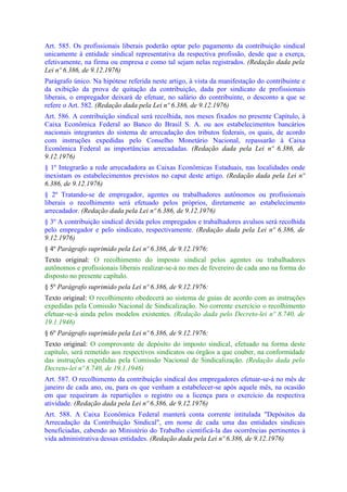 Art. 585. Os profissionais liberais poderão optar pelo pagamento da contribuição sindical
unicamente à entidade sindical representativa da respectiva profissão, desde que a exerça,
efetivamente, na firma ou empresa e como tal sejam nelas registrados. (Redação dada pela
Lei nº 6.386, de 9.12.1976)
Parágrafo único. Na hipótese referida neste artigo, à vista da manifestação do contribuinte e
da exibição da prova de quitação da contribuição, dada por sindicato de profissionais
liberais, o empregador deixará de efetuar, no salário do contribuinte, o desconto a que se
refere o Art. 582. (Redação dada pela Lei nº 6.386, de 9.12.1976)
Art. 586. A contribuição sindical será recolhida, nos meses fixados no presente Capítulo, à
Caixa Econômica Federal ao Banco do Brasil S. A. ou aos estabelecimentos bancários
nacionais integrantes do sistema de arrecadação dos tributos federais, os quais, de acordo
com instruções expedidas pelo Conselho Monetário Nacional, repassarão à Caixa
Econômica Federal as importâncias arrecadadas. (Redação dada pela Lei nº 6.386, de
9.12.1976)
§ 1º Integrarão a rede arrecadadora as Caixas Econômicas Estaduais, nas localidades onde
inexistam os estabelecimentos previstos no caput deste artigo. (Redação dada pela Lei nº
6.386, de 9.12.1976)
§ 2º Tratando-se de empregador, agentes ou trabalhadores autônomos ou profissionais
liberais o recolhimento será efetuado pelos próprios, diretamente ao estabelecimento
arrecadador. (Redação dada pela Lei nº 6.386, de 9.12.1976)
§ 3º A contribuição sindical devida pelos empregados e trabalhadores avulsos será recolhida
pelo empregador e pelo sindicato, respectivamente. (Redação dada pela Lei nº 6.386, de
9.12.1976)
§ 4º Parágrafo suprimido pela Lei nº 6.386, de 9.12.1976:
Texto original: O recolhimento do imposto sindical pelos agentes ou trabalhadores
autônomos e profissionais liberais realizar-se-á no mes de fevereiro de cada ano na forma do
disposto no presente capítulo.
§ 5º Parágrafo suprimido pela Lei nº 6.386, de 9.12.1976:
Texto original: O recolhimento obedecerá ao sistema de guias de acordo com as instruções
expedidas pela Comissão Nacional de Sindicalização. No corrente exercício o recolhimento
efetuar-se-á ainda pelos modelos existentes. (Redação dada pelo Decreto-lei nº 8.740, de
19.1.1946)
§ 6º Parágrafo suprimido pela Lei nº 6.386, de 9.12.1976:
Texto original: O comprovante de depósito do imposto sindical, efetuado na forma deste
capítulo, será remetido aos respectivos sindicatos ou órgãos a que couber, na conformidade
das instruções expedidas pela Comissão Nacional de Sindicalização. (Redação dada pelo
Decreto-lei nº 8.740, de 19.1.1946)
Art. 587. O recolhimento da contribuição sindical dos empregadores efetuar-se-á no mês de
janeiro de cada ano, ou, para os que venham a estabelecer-se após aquele mês, na ocasião
em que requeiram às repartições o registro ou a licença para o exercício da respectiva
atividade. (Redação dada pela Lei nº 6.386, de 9.12.1976)
Art. 588. A Caixa Econômica Federal manterá conta corrente intitulada "Depósitos da
Arrecadação da Contribuição Sindical", em nome de cada uma das entidades sindicais
beneficiadas, cabendo ao Ministério do Trabalho cientificá-la das ocorrências pertinentes à
vida administrativa dessas entidades. (Redação dada pela Lei nº 6.386, de 9.12.1976)
 