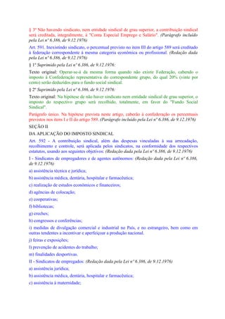 § 3º Não havendo sindicato, nem entidade sindical de grau superior, a contribuição sindical
será creditada, integralmente, à "Conta Especial Emprego e Salário". (Parágrafo incluído
pela Lei nº 6.386, de 9.12.1976)
Art. 591. Inexistindo sindicato, o percentual previsto no item III do artigo 589 será creditado
à federação correspondente à mesma categoria econômica ou profissional. (Redação dada
pela Lei nº 6.386, de 9.12.1976)
§ 1º Suprimido pela Lei nº 6.386, de 9.12.1976:
Texto original: Operar-se-á da mesma forma quando não existir Federação, cabendo o
imposto à Confederação representativa do correspondente grupo, do qual 20% (vinte por
cento) serão deduzidos para o fundo social sindical.
§ 2º Suprimido pela Lei nº 6.386, de 9.12.1976:
Texto original: Na hipótese de não haver sindicato nem entidade sindical de grau superior, o
imposto do respectivo grupo será recolhido, totalmente, em favor do "Fundo Social
Sindical".
Parágrafo único. Na hipótese prevista neste artigo, caberão à confederação os percentuais
previstos nos itens I e II do artigo 589. (Parágrafo incluído pela Lei nº 6.386, de 9.12.1976)
SEÇÃO II
DA APLICAÇÃO DO IMPOSTO SINDICAL
Art. 592 - A contribuição sindical, além das despesas vinculadas à sua arrecadação,
recolhimento e controle, será aplicada pelos sindicatos, na conformidade dos respectivos
estatutos, usando aos seguintes objetivos: (Redação dada pela Lei nº 6.386, de 9.12.1976)
I - Sindicatos de empregadores e de agentes autônomos: (Redação dada pela Lei nº 6.386,
de 9.12.1976)
a) assistência técnica e jurídica;
b) assistência médica, dentária, hospitalar e farmacêutica;
c) realização de estudos econômicos e financeiros;
d) agências de colocação;
e) cooperativas;
f) bibliotecas;
g) creches;
h) congressos e conferências;
i) medidas de divulgação comercial e industrial no País, e no estrangeiro, bem como em
outras tendentes a incentivar e aperfeiçoar a produção nacional.
j) feiras e exposições;
l) prevenção de acidentes do trabalho;
m) finalidades desportivas.
II - Sindicatos de empregados: (Redação dada pela Lei nº 6.386, de 9.12.1976)
a) assistência jurídica;
b) assistência médica, dentária, hospitalar e farmacêutica;
c) assistência à maternidade;
 