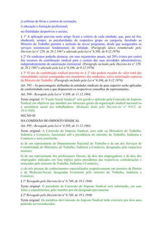 j) colônias de férias e centros de recreação;
l) educação e formação profissional;
m) finalidades desportivas e sociais;
§ 1º A aplicação prevista neste artigo ficará a critério de cada entidade, que, para tal fim,
obedecerá, sempre, às peculiaridades do respectivo grupo ou categoria, facultado ao
Ministro do Trabalho permitir a inclusão de novos programas, desde que assegurados os
serviços assistenciais fundamentais da entidade. (Parágrafo único renumerado pelo
Decreto-lei nº 229, de 28.2.1967 e alterado pela Lei nº 6.386, de 9.12.1976)
§ 2º Os sindicatos poderão destacar, em seus orçamentos anuais, até 20% (vinco por cento)
dos recursos da contribuição sindical para o custeio das suas atividades administrativas,
independentemente de autorização ministerial. (Parágrafo incluído pelo Decreto-lei nº 229,
de 28.2.1967 e alterado pela Lei nº 6.386, de 9.12.1976)
§ 3º O uso da contribuição sindical prevista no § 2º não poderá exceder do valor total das
mensalidades sociais consignadas nos orçamentos dos sindicatos, salvo autorização expressa
do Ministro do Trabalho. (Parágrafo incluído pela Lei nº 6.386, de 9.12.1976)
Art. 593 - As percentagens atribuídas às entidades sindicais de grau superior serão aplicadas
de conformidade com o que dispuserem os respectivos conselhos de representantes.
Art. 594 - Revogado pela Lei nº 4.589, de 11.12.1964:
Texto original: O "Fundo Social Sindical" será gerido e aplicado pela Comissão do Imposto
Sindical em objetivos que atendam aos interesses gerais da organização sindical nacional ou
à assistência social aos trabalhadores. (Redação dada pelo Decreto-lei nº 9.615, de
20.8.1946)
SEÇÃO III
DA COMISSÃO DO IMPOSTO SINDICAL
Art. 595 - Revogado pela Lei nº 4.589, de 11.12.1964:
Texto original: A Comissão do Imposto Sindical, com sede no Ministério do Trabalho,
Indústria e Comércio, funcionará sob a presidência do ministro do Trabalho, Indústria e
Comércio e será constituida:
a) de um representante do Departamento Nacional do Trabalho e de um dos Serviços de
Contabilidade do Ministério do Trabalho, Indústria e Comércio, designados pelo respectivo
ministro;
b) de um representante dos profissionais liberais, de dois dos empregadores e de dois dos
empregados indicados em lista tríplice pelos presidentes das respectivas confederações e
nomeados pelo ministro do Trabalho, Indústria e Comércio;
c) de três pessoas de conhecimentos especializados respectivamente em assuntos de Direito
e de Medicina-Social, designadas livremente pelo ministro do Trabalho, Indústria e
Comércio.
§ 1º Revogado pelo Decreto-lei nº 8.740, de 19.1.1946:
Texto original: O presidente da Comissão do Imposto Sindical será substituído, em suas
faltas e impedimentos, pelo membro por ele designado previamente.
§ 2º Revogado pelo Decreto-lei nº 8.740, de 19.1.1946:
Texto original: Os membros da Comissão do Imposto Sindical terão exercício por dois anos
podendo ser reconduzidos.
 