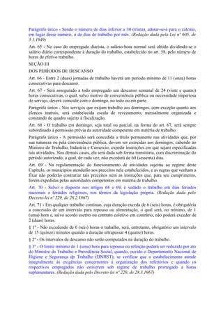 Parágrafo único - Sendo o número de dias inferior a 30 (trinta), adotar-se-á para o cálculo,
em lugar desse número, o de dias de trabalho por mês. (Redação dada pela Lei nº 605, de
5.1.1949)
Art. 65 - No caso do empregado diarista, o salário-hora normal será obtido dividindo-se o
salário diário correspondente à duração do trabalho, estabelecido no art. 58, pelo número de
horas de efetivo trabalho.
SEÇÃO III
DOS PERÍODOS DE DESCANSO
Art. 66 - Entre 2 (duas) jornadas de trabalho haverá um período mínimo de 11 (onze) horas
consecutivas para descanso.
Art. 67 - Será assegurado a todo empregado um descanso semanal de 24 (vinte e quatro)
horas consecutivas, o qual, salvo motivo de conveniência pública ou necessidade imperiosa
do serviço, deverá coincidir com o domingo, no todo ou em parte.
Parágrafo único - Nos serviços que exijam trabalho aos domingos, com exceção quanto aos
elencos teatrais, será estabelecida escala de revezamento, mensalmente organizada e
constando de quadro sujeito à fiscalização.
Art. 68 - O trabalho em domingo, seja total ou parcial, na forma do art. 67, será sempre
subordinado à permissão prévia da autoridade competente em matéria de trabalho.
Parágrafo único - A permissão será concedida a título permanente nas atividades que, por
sua natureza ou pela conveniência pública, devem ser exercidas aos domingos, cabendo ao
Ministro do Trabalho, Industria e Comercio, expedir instruções em que sejam especificadas
tais atividades. Nos demais casos, ela será dada sob forma transitória, com discriminação do
período autorizado, o qual, de cada vez, não excederá de 60 (sessenta) dias.
Art. 69 - Na regulamentação do funcionamento de atividades sujeitas ao regime deste
Capítulo, os municípios atenderão aos preceitos nele estabelecidos, e as regras que venham a
fixar não poderão contrariar tais preceitos nem as instruções que, para seu cumprimento,
forem expedidas pelas autoridades competentes em matéria de trabalho.
Art. 70 - Salvo o disposto nos artigos 68 e 69, é vedado o trabalho em dias feriados
nacionais e feriados religiosos, nos têrmos da legislação própria. (Redação dada pelo
Decreto-lei nº 229, de 28.2.1967)
Art. 71 - Em qualquer trabalho contínuo, cuja duração exceda de 6 (seis) horas, é obrigatória
a concessão de um intervalo para repouso ou alimentação, o qual será, no mínimo, de 1
(uma) hora e, salvo acordo escrito ou contrato coletivo em contrário, não poderá exceder de
2 (duas) horas.
§ 1º - Não excedendo de 6 (seis) horas o trabalho, será, entretanto, obrigatório um intervalo
de 15 (quinze) minutos quando a duração ultrapassar 4 (quatro) horas.
§ 2º - Os intervalos de descanso não serão computados na duração do trabalho.
§ 3º - O limite mínimo de 1 (uma) hora para repouso ou refeição poderá ser reduzido por ato
do Ministro do Trabalho e Previdência Social, quando, ouvido o Departamento Nacional de
Higiene e Segurança dp Trabalho (DNHST), se verificar que o estabelecimento atende
integralmente às exigências concernentes à organização dos refeitórios e quando os
respectivos empregados não estiverem sob regime de trabalho prorrogado a horas
suplementares. (Redação dada pelo Decreto-lei nº 229, de 28.3.1967)
 