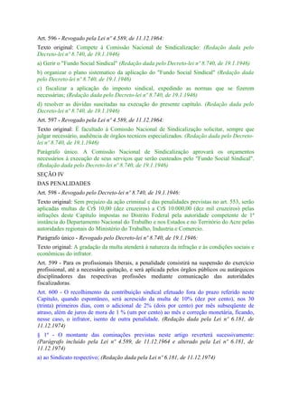 Art. 596 - Revogado pela Lei nº 4.589, de 11.12.1964:
Texto original: Compete à Comissão Nacional de Sindicalização: (Redação dada pelo
Decreto-lei nº 8.740, de 19.1.1946)
a) Gerir o "Fundo Social Sindical" (Redação dada pelo Decreto-lei nº 8.740, de 19.1.1946)
b) organizar o plano sistematico da aplicação do "Fundo Social Sindical" (Redação dada
pelo Decreto-lei nº 8.740, de 19.1.1946)
c) fiscalizar a aplicação do imposto sindical, expedindo as normas que se fizerem
necessárias; (Redação dada pelo Decreto-lei nº 8.740, de 19.1.1946)
d) resolver as dúvidas suscitadas na execução do presente capítulo. (Redação dada pelo
Decreto-lei nº 8.740, de 19.1.1946)
Art. 597 - Revogado pela Lei nº 4.589, de 11.12.1964:
Texto original: É facultado à Comissão Nacional de Sindicalização solicitar, sempre que
julgar necessário, audiência de órgãos tecnicos especializados. (Redação dada pelo Decreto-
lei nº 8.740, de 19.1.1946)
Parágrafo único. A Comissão Nacional de Sindicalização aprovará os orçamentos
necessários à execução de seus serviços que serão custeados pelo "Fundo Social Sindical".
(Redação dada pelo Decreto-lei nº 8.740, de 19.1.1946)
SEÇÃO IV
DAS PENALIDADES
Art. 598 - Revogado pelo Decreto-lei nº 8.740, de 19.1.1946:
Texto original: Sem prejuízo da ação criminal e das penalidades previstas no art. 553, serão
aplicadas multas de Cr$ 10,00 (dez cruzeiros) a Cr$ 10.000,00 (dez mil cruzeiros) pelas
infrações deste Capítulo impostas no Distrito Federal pela autoridade competente de 1ª
instância do Departamento Nacional do Trabalho e nos Estados e no Território do Acre pelas
autoridades regionais do Ministério do Trabalho, Industria e Comercio.
Parágrafo único - Revogado pelo Decreto-lei nº 8.740, de 19.1.1946:
Texto original: A gradação da multa atenderá à natureza da infração e às condições sociais e
econômicas do infrator.
Art. 599 - Para os profissionais liberais, a penalidade consistirá na suspensão do exercício
profissional, até a necessária quitação, e será aplicada pelos órgãos públicos ou autárquicos
disciplinadores das respectivas profissões mediante comunicação das autoridades
fiscalizadoras.
Art. 600 - O recolhimento da contribuição sindical efetuado fora do prazo referido neste
Capítulo, quando espontâneo, será acrescido da multa de 10% (dez por cento), nos 30
(trinta) primeiros dias, com o adicional de 2% (dois por cento) por mês subseqüente de
atraso, além de juros de mora de 1 % (um por cento) ao mês e correção monetária, ficando,
nesse caso, o infrator, isento de outra penalidade. (Redação dada pela Lei nº 6.181, de
11.12.1974)
§ 1º - O montante das cominações previstas neste artigo reverterá sucessivamente:
(Parágrafo incluído pela Lei nº 4.589, de 11.12.1964 e alterado pela Lei nº 6.181, de
11.12.1974)
a) ao Sindicato respectivo; (Redação dada pela Lei nº 6.181, de 11.12.1974)
 
