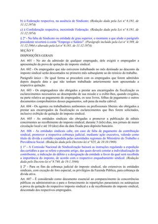 b) à Federação respectiva, na ausência de Sindicato; (Redação dada pela Lei nº 6.181, de
11.12.1974)
c) à Confederação respectiva, inexistindo Federação. (Redação dada pela Lei nº 6.181, de
11.12.1974)
§ 2º - Na falta de Sindicato ou entidade de grau superior, o montante a que alude o parágrafo
precedente reverterá à conta "Emprego e Salário". (Parágrafo incluído pela Lei nº 4.589, de
11.12.1964 e alterado pela Lei nº 6.181, de 11.12.1974)
SEÇÃO V
DISPOSIÇÕES GERAIS
Art. 601 - No ato da admissão de qualquer empregado, dele exigirá o empregador a
apresentação da prova de quitação do imposto sindical.
Art. 602 - Os empregados que não estiverem trabalhando no mês destinado ao desconto da
imposto sindical serão descontados no primeiro mês subseqüente ao do reinício do trabalho.
Parágrafo único - De igual forma se procederá com os empregados que forem admitidos
depois daquela data e que não tenham trabalhado anteriormente nem apresentado a
respectiva quitação.
Art. 603 - Os empregadores são obrigados a prestar aos encarregados da fiscalização os
esclarecimentos necessários ao desempenho de sua missão e a exibir-lhes, quando exigidos,
na parte relativa ao pagamento de empregados, os seus livros, folhas de pagamento e outros
documentos comprobatórios desses pagamentos, sob pena da multa cabível.
Art. 604 - Os agentes ou trabalhadores autônomos ou profissionais liberais são obrigados a
prestar aos encarregados da fiscalização os esclarecimentos que lhes forem solicitados,
inclusive exibição de quitação do imposto sindical.
Art. 605 - As entidades sindicais são obrigadas a promover a publicação de editais
concernentes ao recolhimento do imposto sindical, durante 3 (três) dias, nos jornais de maior
circulação local e até 10 (dez) dias da data fixada para depósito bancário.
Art. 606 - As entidades sindicais cabe, em caso de falta de pagamento da contribuição
sindical, promover a respectiva cobrança judicial, mediante ação executiva, valendo como
título de dívida a certidão expedida pelas autoridades regionais do Ministério do Trabalho e
Previdência Social. (Redação dada pelo Decreto-lei nº 925, de 10.10.1969)
§ 1º - A Comissão Nacional de Sindicalização baixará as instruções regulando a expedição
das certidões a que se refere o presente artigo, das quais deverá constar a individualização do
contribuinte, a indicação do débito e a designação da entidade a favor da qual será recolhida
a importância do imposto, de acordo com o respectivo enquadramento sindical. (Redação
dada pelo Decreto-lei nº 8.740, de 19.1.1946)
§ 2º - Para os fins da cobrança judicial do imposto sindical, são extensivos às entidades
sindicais, com exceção do foro especial, os privilégios da Fazenda Pública, para cobrança da
dívida ativa.
Art. 607 - É considerado como documento essencial ao comparecimento às concorrências
públicas ou administrativas e para o fornecimento às repartições paraestatais ou autárquicas
a prova da quitação do respectivo imposto sindical e a de recolhimento do imposto sindical,
descontado dos respectivos empregados.
 