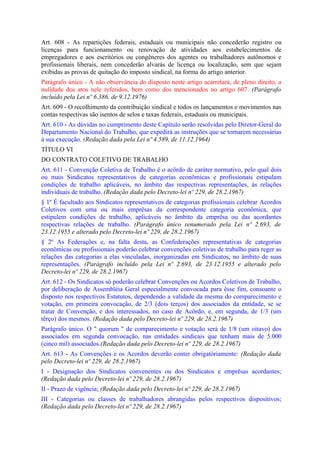 Art. 608 - As repartições federais, estaduais ou municipais não concederão registro ou
licenças para funcionamento ou renovação de atividades aos estabelecimentos de
empregadores e aos escritórios ou congêneres dos agentes ou trabalhadores autônomos e
profissionais liberais, nem concederão alvarás de licença ou localização, sem que sejam
exibidas as provas de quitação do imposto sindical, na forma do artigo anterior.
Parágrafo único - A não observância do disposto neste artigo acarretará, de pleno direito, a
nulidade dos atos nele referidos, bem como dos mencionados no artigo 607. (Parágrafo
incluído pela Lei nº 6.386, de 9.12.1976)
Art. 609 - O recolhimento da contribuição sindical e todos os lançamentos e movimentos nas
contas respectivas são isentos de selos e taxas federais, estaduais ou municipais.
Art. 610 - As dúvidas no cumprimento deste Capítulo serão resolvidas pelo Diretor-Geral do
Departamento Nacional do Trabalho, que expedirá as instruções que se tornarem necessárias
à sua execução. (Redação dada pela Lei nº 4.589, de 11.12.1964)
TÍTULO VI
DO CONTRATO COLETIVO DE TRABALHO
Art. 611 - Convenção Coletiva de Trabalho é o acôrdo de caráter normativo, pelo qual dois
ou mais Sindicatos representativos de categorias econômicas e profissionais estipulam
condições de trabalho aplicáveis, no âmbito das respectivas representações, às relações
individuais de trabalho. (Redação dada pelo Decreto-lei nº 229, de 28.2.1967)
§ 1º É facultado aos Sindicatos representativos de categorias profissionais celebrar Acordos
Coletivos com uma ou mais emprêsas da correspondente categoria econômica, que
estipulem condições de trabalho, aplicáveis no âmbito da emprêsa ou das acordantes
respectivas relações de trabalho. (Parágrafo único renumerado pela Lei nº 2.693, de
23.12.1955 e alterado pelo Decreto-lei nº 229, de 28.2.1967)
§ 2º As Federações e, na falta desta, as Confederações representativas de categorias
econômicas ou profissionais poderão celebrar convenções coletivas de trabalho para reger as
relações das categorias a elas vinculadas, inorganizadas em Sindicatos, no âmbito de suas
representações. (Parágrafo incluído pela Lei nº 2.693, de 23.12.1955 e alterado pelo
Decreto-lei nº 229, de 28.2.1967)
Art. 612 - Os Sindicatos só poderão celebrar Convenções ou Acordos Coletivos de Trabalho,
por deliberação de Assembléia Geral especialmente convocada para êsse fim, consoante o
disposto nos respectivos Estatutos, dependendo a validade da mesma do comparecimento e
votação, em primeira convocação, de 2/3 (dois terços) dos associados da entidade, se se
tratar de Convenção, e dos interessados, no caso de Acôrdo, e, em segunda, de 1/3 (um
têrço) dos mesmos. (Redação dada pelo Decreto-lei nº 229, de 28.2.1967)
Parágrafo único. O " quorum " de comparecimento e votação será de 1/8 (um oitavo) dos
associados em segunda convocação, nas entidades sindicais que tenham mais de 5.000
(cinco mil) associados.(Redação dada pelo Decreto-lei nº 229, de 28.2.1967)
Art. 613 - As Convenções e os Acordos deverão conter obrigatòriamente: (Redação dada
pelo Decreto-lei nº 229, de 28.2.1967)
I - Designação dos Sindicatos convenentes ou dos Sindicatos e emprêsas acordantes;
(Redação dada pelo Decreto-lei nº 229, de 28.2.1967)
II - Prazo de vigência; (Redação dada pelo Decreto-lei nº 229, de 28.2.1967)
III - Categorias ou classes de trabalhadores abrangidas pelos respectivos dispositivos;
(Redação dada pelo Decreto-lei nº 229, de 28.2.1967)
 
