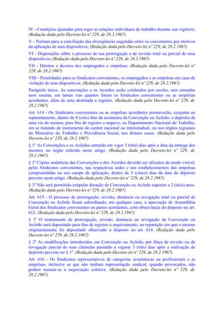 IV - Condições ajustadas para reger as relações individuais de trabalho durante sua vigência;
(Redação dada pelo Decreto-lei nº 229, de 28.2.1967)
V - Normas para a conciliação das divergências sugeridas entre os convenentes por motivos
da aplicação de seus dispositivos; (Redação dada pelo Decreto-lei nº 229, de 28.2.1967)
VI - Disposições sôbre o processo de sua prorrogação e de revisão total ou parcial de seus
dispositivos; (Redação dada pelo Decreto-lei nº 229, de 28.2.1967)
VII - Direitos e deveres dos empregados e emprêsas; (Redação dada pelo Decreto-lei nº
229, de 28.2.1967)
VIII - Penalidades para os Sindicatos convenentes, os empregados e as emprêsas em caso de
violação de seus dispositivos. (Redação dada pelo Decreto-lei nº 229, de 28.2.1967)
Parágrafo único. As convenções e os Acordos serão celebrados por escrito, sem emendas
nem rasuras, em tantas vias quantos forem os Sindicatos convenentes ou as emprêsas
acordantes, além de uma destinada a registro. (Redação dada pelo Decreto-lei nº 229, de
28.2.1967)
Art. 614 - Os Sindicatos convenentes ou as emprêsas acordantes promoverão, conjunta ou
separadamente, dentro de 8 (oito) dias da assinatura da Convenção ou Acôrdo, o depósito de
uma via do mesmo, para fins de registro e arquivo, no Departamento Nacional do Trabalho,
em se tratando de instrumento de caráter nacional ou interestadual, ou nos órgãos regionais
do Ministério do Trabalho e Previdência Social, nos demais casos. (Redação dada pelo
Decreto-lei nº 229, de 28.2.1967)
§ 1º As Convenções e os Acôrdos entrarão em vigor 3 (três) dias após a data da entrega dos
mesmos no órgão referido neste artigo. (Redação dada pelo Decreto-lei nº 229, de
28.2.1967)
§ 2º Cópias autênticas das Convenções e dos Acordos deverão ser afixados de modo visível,
pelos Sindicatos convenentes, nas respectivas sedes e nos estabelecimentos das emprêsas
compreendidas no seu campo de aplicação, dentro de 5 (cinco) dias da data do depósito
previsto neste artigo. (Redação dada pelo Decreto-lei nº 229, de 28.2.1967)
§ 3º Não será permitido estipular duração de Convenção ou Acôrdo superior a 2 (dois) anos.
(Redação dada pelo Decreto-lei nº 229, de 28.2.1967)
Art. 615 - O processo de prorrogação, revisão, denúncia ou revogação total ou parcial de
Convenção ou Acôrdo ficará subordinado, em qualquer caso, à aprovação de Assembléia
Geral dos Sindicatos convenentes ou partes acordantes, com observância do disposto no art.
612. (Redação dada pelo Decreto-lei nº 229, de 28.2.1967)
§ 1º O instrumento de prorrogação, revisão, denúncia ou revogação de Convenção ou
Acôrdo será depositado para fins de registro e arquivamento, na repartição em que o mesmo
originariamente foi depositado observado o disposto no art. 614. (Redação dada pelo
Decreto-lei nº 229, de 28.2.1967)
§ 2º As modificações introduzidos em Convenção ou Acôrdo, por fôrça de revisão ou de
revogação parcial de suas claúsulas passarão a vigorar 3 (três) dias após a realização de
depósito previsto no § 1º. (Redação dada pelo Decreto-lei nº 229, de 28.2.1967)
Art. 616 - Os Sindicatos representativos de categorias econômicas ou profissionais e as
emprêsas, inclusive as que não tenham representação sindical, quando provocados, não
podem recusar-se à negociação coletiva. (Redação dada pelo Decreto-lei nº 229, de
28.2.1967)
 