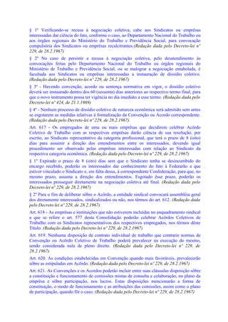 § 1º Verificando-se recusa à negociação coletiva, cabe aos Sindicatos ou emprêsas
interessadas dar ciência do fato, conforme o caso, ao Departamento Nacional do Trabalho ou
aos órgãos regionais do Ministério do Trabalho e Previdência Social, para convocação
compulsória dos Sindicatos ou emprêsas recalcitrantes.(Redação dada pelo Decreto-lei nº
229, de 28.2.1967)
§ 2º No caso de persistir a recusa à negociação coletiva, pelo desatendimento às
convocações feitas pelo Departamento Nacional do Trabalho ou órgãos regionais do
Ministério de Trabalho e Previdência Social, ou se malograr a negociação entabolada, é
facultada aos Sindicatos ou emprêsas interessadas a instauração de dissídio coletivo.
(Redação dada pelo Decreto-lei nº 229, de 28.2.1967)
§ 3º - Havendo convenção, acordo ou sentença normativa em vigor, o dissídio coletivo
deverá ser instaurado dentro dos 60 (sessenta) dias anteriores ao respectivo termo final, para
que o novo instrumento possa ter vigência no dia imediato a esse termo. (Redação dada pelo
Decreto-lei nº 424, de 21.1.1969)
§ 4º - Nenhum processo de dissídio coletivo de natureza econômica será admitido sem antes
se esgotarem as medidas relativas à formalização da Convenção ou Acordo correspondente.
(Redação dada pelo Decreto-lei nº 229, de 28.2.1967)
Art. 617 - Os empregados de uma ou mais emprêsas que decidirem celebrar Acôrdo
Coletivo de Trabalho com as respectivas emprêsas darão ciência de sua resolução, por
escrito, ao Sindicato representativo da categoria profissional, que terá o prazo de 8 (oito)
dias para assumir a direção dos entendimentos entre os interessados, devendo igual
procedimento ser observado pelas emprêsas interessadas com relação ao Sindicato da
respectiva categoria econômica. (Redação dada pelo Decreto-lei nº 229, de 28.2.1967)
§ 1º Expirado o prazo de 8 (oito) dias sem que o Sindicato tenha se desincumbido do
encargo recebido, poderão os interessados dar conhecimento do fato à Federarão a que
estiver vinculado o Sindicato e, em falta dessa, à correspondente Confederação, para que, no
mesmo prazo, assuma a direção dos entendimentos. Esgotado êsse prazo, poderão os
interessados prosseguir diretamente na negociação coletiva até final. (Redação dada pelo
Decreto-lei nº 229, de 28.2.1967)
§ 2º Para o fim de deliberar sôbre o Acôrdo, a entidade sindical convocará assembléia geral
dos diretamente interessados, sindicalizados ou não, nos têrmos do art. 612. (Redação dada
pelo Decreto-lei nº 229, de 28.2.1967)
Art. 618 - As emprêsas e instituições que não estiverem incluídas no enquadramento sindical
a que se refere o art. 577 desta Consolidação poderão celebrar Acôrdos Coletivos de
Trabalho com os Sindicatos representativos dos respectivos empregados, nos têrmos dêste
Título. (Redação dada pelo Decreto-lei nº 229, de 28.2.1967)
Art. 619. Nenhuma disposição de contrato individual de trabalho que contrarie normas de
Convenção ou Acôrdo Coletivo de Trabalho poderá prevalecer na execução do mesmo,
sendo considerada nula de pleno direito. (Redação dada pelo Decreto-lei nº 229, de
28.2.1967)
Art. 620. As condições estabelecidas em Convenção quando mais favoráveis, prevalecerão
sôbre as estipuladas em Acôrdo. (Redação dada pelo Decreto-lei nº 229, de 28.2.1967)
Art. 621. As Convenções e os Acordos poderão incluir entre suas cláusulas disposição sôbre
a constituição e funcionamento de comissões mistas de consulta e colaboração, no plano da
emprêsa e sôbre participação, nos lucros. Estas disposições mencionarão a forma de
constituição, o modo de funcionamento e as atribuições das comissões, assim como o plano
de participação, quando fôr o caso. (Redação dada pelo Decreto-lei nº 229, de 28.2.1967)
 