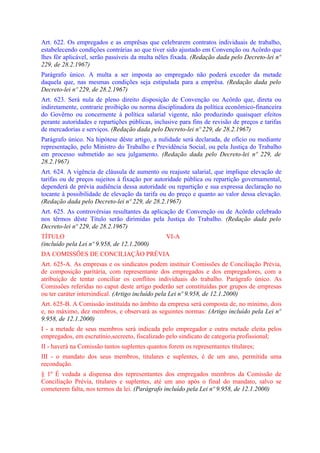 Art. 622. Os empregados e as emprêsas que celebrarem contratos individuais de trabalho,
estabelecendo condições contrárias ao que tiver sido ajustado em Convenção ou Acôrdo que
lhes fôr aplicável, serão passíveis da multa nêles fixada. (Redação dada pelo Decreto-lei nº
229, de 28.2.1967)
Parágrafo único. A multa a ser imposta ao empregado não poderá exceder da metade
daquela que, nas mesmas condições seja estipulada para a emprêsa. (Redação dada pelo
Decreto-lei nº 229, de 28.2.1967)
Art. 623. Será nula de pleno direito disposição de Convenção ou Acôrdo que, direta ou
indiretamente, contrarie proibição ou norma disciplinadora da política econômico-financeira
do Govêrno ou concernente à política salarial vigente, não produzindo quaisquer efeitos
perante autoridades e repartições públicas, inclusive para fins de revisão de preços e tarifas
de mercadorias e serviços. (Redação dada pelo Decreto-lei nº 229, de 28.2.1967)
Parágrafo único. Na hipótese dêste artigo, a nulidade será declarada, de ofício ou mediante
representação, pelo Ministro do Trabalho e Previdência Social, ou pela Justiça do Trabalho
em processo submetido ao seu julgamento. (Redação dada pelo Decreto-lei nº 229, de
28.2.1967)
Art. 624. A vigência de cláusula de aumento ou reajuste salarial, que implique elevação de
tarifas ou de preços sujeitos à fixação por autoridade pública ou repartição governamental,
dependerá de prévia audiência dessa autoridade ou repartição e sua expressa declaração no
tocante à possibilidade de elevação da tarifa ou do preço e quanto ao valor dessa elevação.
(Redação dada pelo Decreto-lei nº 229, de 28.2.1967)
Art. 625. As controvérsias resultantes da aplicação de Convenção ou de Acôrdo celebrado
nos têrmos dêste Título serão dirimidas pela Justiça do Trabalho. (Redação dada pelo
Decreto-lei nº 229, de 28.2.1967)
TÍTULO                                          VI-A
(incluído pela Lei nº 9.958, de 12.1.2000)
DA COMISSÕES DE CONCILIAÇÃO PRÉVIA
Art. 625-A. As empresas e os sindicatos podem instituir Comissões de Conciliação Prévia,
de composição paritária, com representante dos empregados e dos empregadores, com a
atribuição de tentar conciliar os conflitos individuais do trabalho. Parágrafo único. As
Comissões referidas no caput deste artigo poderão ser constituídas por grupos de empresas
ou ter caráter intersindical. (Artigo incluído pela Lei nº 9.958, de 12.1.2000)
Art. 625-B. A Comissão instituída no âmbito da empresa será composta de, no mínimo, dois
e, no máximo, dez membros, e observará as seguintes normas: (Artigo incluído pela Lei nº
9.958, de 12.1.2000)
I - a metade de seus membros será indicada pelo empregador e outra metade eleita pelos
empregados, em escrutínio,secreeto, fiscalizado pelo sindicato de categoria profissional;
II - haverá na Comissão tantos suplentes quantos forem os representantes títulares;
III - o mandato dos seus membros, titulares e suplentes, é de um ano, permitida uma
recondução.
§ 1º É vedada a dispensa dos representantes dos empregados membros da Comissão de
Conciliação Prévia, titulares e suplentes, até um ano após o final do mandato, salvo se
cometerem falta, nos termos da lei. (Parágrafo incluído pela Lei nº 9.958, de 12.1.2000)
 