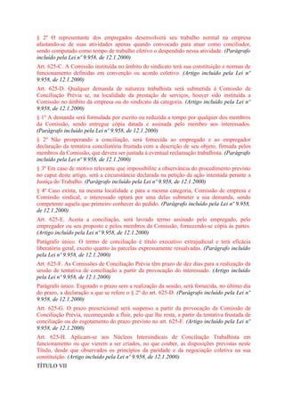 § 2º O representante dos empregados desenvolverá seu trabalho normal na empresa
afastando-se de suas atividades apenas quando convocado para atuar como conciliador,
sendo computado como tempo de trabalho efetivo o despendido nessa atividade. (Parágrafo
incluído pela Lei nº 9.958, de 12.1.2000)
Art. 625-C. A Comissão instituída no âmbito do sindicato terá sua constituição e normas de
funcionamento definidas em convenção ou acordo coletivo. (Artigo incluído pela Lei nº
9.958, de 12.1.2000)
Art. 625-D. Qualquer demanda de natureza trabalhista será submetida à Comissão de
Conciliação Prévia se, na localidade da prestação de serviços, houver sido instituída a
Comissão no âmbito da empresa ou do sindicato da categoria. (Artigo incluído pela Lei nº
9.958, de 12.1.2000)
§ 1º A demanda será formulada por escrito ou reduzida a tempo por qualquer dos membros
da Comissão, sendo entregue cópia datada e assinada pelo membro aos interessados.
(Parágrafo incluído pela Lei nº 9.958, de 12.1.2000)
§ 2º Não prosperando a conciliação, será fornecida ao empregado e ao empregador
declaração da tentativa conciliatória frustada com a descrição de seu objeto, firmada pelos
membros da Comissão, que devera ser juntada à eventual reclamação trabalhista. (Parágrafo
incluído pela Lei nº 9.958, de 12.1.2000)
§ 3º Em caso de motivo relevante que impossibilite a observância do procedimento previsto
no caput deste artigo, será a circunstância declarada na petição da ação intentada perante a
Justiça do Trabalho. (Parágrafo incluído pela Lei nº 9.958, de 12.1.2000)
§ 4º Caso exista, na mesma localidade e para a mesma categoria, Comissão de empresa e
Comissão sindical, o interessado optará por uma delas submeter a sua demanda, sendo
competente aquela que primeiro conhecer do pedido. (Parágrafo incluído pela Lei nº 9.958,
de 12.1.2000)
Art. 625-E. Aceita a conciliação, será lavrado termo assinado pelo empregado, pelo
empregador ou seu proposto e pelos membros da Comissão, fornecendo-se cópia às partes.
(Artigo incluído pela Lei nº 9.958, de 12.1.2000)
Parágrafo único. O termo de conciliação é título executivo extrajudicial e terá eficácia
liberatória geral, exceto quanto às parcelas expressamente ressalvadas. (Parágrafo incluído
pela Lei nº 9.958, de 12.1.2000)
Art. 625-F. As Comissões de Conciliação Prévia têm prazo de dez dias para a realização da
sessão de tentativa de conciliação a partir da provocação do interessado. (Artigo incluído
pela Lei nº 9.958, de 12.1.2000)
Parágrafo único. Esgotado o prazo sem a realização da sessão, será fornecida, no último dia
do prazo, a declaração a que se refere o § 2º do art. 625-D. (Parágrafo incluído pela Lei nº
9.958, de 12.1.2000)
Art. 625-G. O prazo prescricional será suspenso a partir da provocação da Comissão de
Conciliação Prévia, recomeçando a fluir, pelo que lhe resta, a partir da tentativa frustada de
conciliação ou do esgotamento do prazo previsto no art. 625-F. (Artigo incluído pela Lei nº
9.958, de 12.1.2000)
Art. 625-H. Aplicam-se aos Núcleos Intersindicais de Conciliação Trabalhista em
funcionamento ou que vierem a ser criados, no que couber, as disposições previstas neste
Título, desde que observados os princípios da paridade e da negociação coletiva na sua
constituição. (Artigo incluído pela Lei nº 9.958, de 12.1.2000)
TÍTULO VII
 
