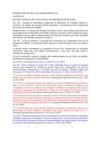 DO PROCESSO DE MULTAS ADMINISTRATIVAS
CAPÍTULO I
DA FISCALIZAÇÃO, DA AUTUAÇÃO E DA IMPOSIÇÃO DE MULTAS
Art. 626 - Incumbe às autoridades competentes do Ministério do Trabalho, Industria e
Comercio, ou àquelas que exerçam funções delegadas, a fiscalização do fiel cumprimento
das normas de proteção ao trabalho.
Parágrafo único - Os fiscais dos Institutos de Seguro Social e das entidades paraestatais em
geral dependentes do Ministério do Trabalho, Industria e Comercio serão competentes para a
fiscalização a que se refere o presente artigo, na forma das instruções que forem expedidas
pelo Ministro do Trabalho, Industria e Comercio.
Art. 627 - A fim de promover a instrução dos responsáveis no cumprimento das leis de
proteção do trabalho, a fiscalização deverá observar o critério de dupla visita nos seguintes
casos:
a) quando ocorrer promulgação ou expedição de novas leis, regulamentos ou instruções
ministeriais, sendo que, com relação exclusivamente a esses atos, será feita apenas a
instrução dos responsáveis;
b) em se realizando a primeira inspeção dos estabelecimentos ou dos locais de trabalho,
recentemente inaugurados ou empreendidos.
Art. 627-A. (Vide Medida Provisória nº 2.164-41, de 24.8.2001)
Art. 628 - Salvo o disposto no artigo 627, a tôda verificação em que o agente da inspeção
concluir pela existência de violação de preceito legal deve corresponder, sob pena de
responsabilidade administrativa, a lavratura de auto de infração. (Redação dada pelo
Decreto-lei nº 229, de 28.2.1967) (Vide Medida Provisória nº 2.164-41, de 24.8.2001)
§ 1º Ficam as emprêsas obrigadas a possuir o livro intitulado "Inspeção do Trabalho", cujo
modêlo será aprovado por portaria Ministerial. (Parágrago incluído pelo Decreto-lei nº 229,
de 28.2.1967)
§ 2º Nesse livro, registrará o agente da inspeção sua visita ao estabelecimento, declarando a
data e a hora do início e término da mesma, bem como o resultado da inspeção, nêle
consignando, se fôr o caso, tôdas as irregularidades verificadas e as exigências feitas, com os
respectivos prazos para seu atendimento, e, ainda, de modo legível, os elementos de sua
identificação funcional. (Parágrafo incluído pelo Decreto-lei nº 229, de 28.2.1967)
§ 3º Comprovada má fé do agente da inspeção, quanto à omissão ou lançamento de qualquer
elemento no livro, responderá êle por falta grave no cumprimento do dever, ficando passível,
desde logo, da pena de suspensão até 30 (trinta) dias, instaurando-se, obrigatòriamente, em
caso de reincidência, inquérito administrativo. (Parágrafo incluído pelo Decreto-lei nº 229,
de 28.2.1967)
§ 4º A lavratura de autos contra emprêsas fictícias e de endereços inexistentes, assim como a
apresentação de falsos relatórios, constituem falta grave, punível na forma do § 3º.
(Parágrafo incluído pelo Decreto-lei nº 229, de 28.2.1967)
Art. 629 - O auto de infração será lavrado em duplicata, nos têrmos dos modelos e instruções
expedidos, sendo uma via entregue ao infrator, contra recibo, ou ao mesmo enviada, dentro
de 10 (dez) dias da lavratura, sob pena de responsabilidade, em registro postal, com franquia
e recibo de volta. (Redação dada pelo Decreto-lei nº 229, de 28.2.1967)
 