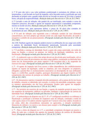 § 1º O auto não terá o seu valor probante condicionado à assinatura do infrator ou de
testemunhas, e será lavrado no local da inspeção, salvo havendo motivo justificado que será
declarado no próprio auto, quando então deverá ser lavrado no prazo de 24 (vinte e quatro)
horas, sob pena de responsabilidade. (Redação dada pelo Decreto-lei nº 229, de 28.2.1967)
§ 2º Lavrado o auto de infração, não poderá êle ser inutilizado, nem sustado o curso do
respectivo processo, devendo o agente da inspeção apresentá-lo à autoridade competente,
mesmo se incidir em êrro. (Redação dada pelo Decreto-lei nº 229, de 28.2.1967)
§ 3º O infrator terá, para apresentar defesa, o prazo de 10 (dez) dias contados do
recebimento do auto. (Redação dada pelo Decreto-lei nº 229, de 28.2.1967)
§ 4º O auto de infração será registrado com a indicação sumária de seus elementos
característicos, em livro próprio que deverá existir em cada órgão fiscalizador, de modo a
assegurar o contrôle do seu processamento. (Parágrafo incluído pelo Decreto-lei nº 229, de
28.2.1967)
Art. 630. Nenhum agente da inspeção poderá exercer as atribuições do seu cargo sem exibir
a carteira de identidade fiscal, devidamente autenticada, fornecida pela autoridade
competente. (Redação dada pelo Decreto-lei nº 229, de 28.2.1967)
§ 1º É proibida a outorga de identidade fiscal a quem não esteja autorizado, em razão do
cargo ou função, a exercer ou praticar, no âmbito da legislação trabalhista, atos de
fiscalização. (Parágrafo incluído pelo Decreto-lei nº 229, de 28.2.1967)
§ 2º - A credencial a que se refere êste artigo deverá ser devolvida para inutilização, sob as
penas da lei em casos de provimentos em outro cargo público, exoneração ou demissão bem
como nos de licenciamento por prazo superior a 60 (sessenta) dias e de suspensão do
exercício do cargo. (Parágrafo incluído pelo Decreto-lei nº 229, de 28.2.1967)
§ 3º - O agente da inspeção terá livre acesso a tôdas dependências dos estabelecimentos
sujeitos ao regime da legislação, sendo as emprêsas, por seus dirigentes ou prepostos,
obrigados a prestar-lhes os esclarecimentos necessários ao desempenho de suas atribuições
legais e a exibir-lhes, quando exigidos, quaisquer documentos que digam respeito ao fiel
cumprimento das normas de proteção ao trabalho. (Parágrafo incluído pelo Decreto-lei nº
229, de 28.2.1967)
§ 4º - Os documentos sujeitos à inspeção deverão permanecer, sob as penas da lei nos locais
de trabalho, sòmente se admitindo, por exceção, a critério da autoridade competente, sejam
os mesmos apresentados em dia hora prèviamente fixados pelo agente da inspeção.
(Parágrafo incluído pelo Decreto-lei nº 229, de 28.2.1967)
§ 5º - No território do exercício de sua função, o agente da inspeção gozará de passe livre
nas emprêsas de transportes, públicas ou privadas, mediante a apresentação da carteira de
identidade fiscal. (Parágrafo incluído pelo Decreto-lei nº 229, de 28.2.1967)
§ 6º - A inobservância do disposto nos §§ 3º, 4º e 5º configurará resistência ou embaraço à
fiscalização e justificará a lavratura do respectivo auto de infração, cominada a multa de
valor igual a meio (1/2) salário mínimo regional até 5 (cinco) vêzes êsse salário, levando-se
em conta, além das circunstâncias atenuantes ou agravantes, a situação econômico-
financeira do infrator e os meios a seu alcance para cumprir a lei.(Parágrafo incluído pelo
Decreto-lei nº 229, de 28.2.1967)
§ 7º - Para o efeito do disposto no § 5º, a autoridade competente divulgará em janeiro e
julho, de cada ano, a relação dos agentes da inspeção titulares da carteira de identidade
fiscal. (Parágrafo incluído pelo Decreto-lei nº 229, de 28.2.1967)
 