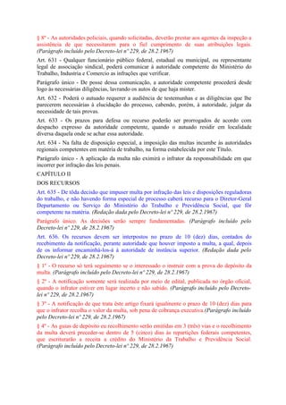 § 8º - As autoridades policiais, quando solicitadas, deverão prestar aos agentes da inspeção a
assistência de que necessitarem para o fiel cumprimento de suas atribuições legais.
(Parágrafo incluído pelo Decreto-lei nº 229, de 28.2.1967)
Art. 631 - Qualquer funcionário público federal, estadual ou municipal, ou representante
legal de associação sindical, poderá comunicar à autoridade competente do Ministério do
Trabalho, Industria e Comercio as infrações que verificar.
Parágrafo único - De posse dessa comunicação, a autoridade competente procederá desde
logo às necessárias diligências, lavrando os autos de que haja mister.
Art. 632 - Poderá o autuado requerer a audiência de testemunhas e as diligências que lhe
parecerem necessárias à elucidação do processo, cabendo, porém, à autoridade, julgar da
necessidade de tais provas.
Art. 633 - Os prazos para defesa ou recurso poderão ser prorrogados de acordo com
despacho expresso da autoridade competente, quando o autuado residir em localidade
diversa daquela onde se achar essa autoridade.
Art. 634 - Na falta de disposição especial, a imposição das multas incumbe às autoridades
regionais competentes em matéria de trabalho, na forma estabelecida por este Título.
Parágrafo único - A aplicação da multa não eximirá o infrator da responsabilidade em que
incorrer por infração das leis penais.
CAPÍTULO II
DOS RECURSOS
Art. 635 - De tôda decisão que impuser multa por infração das leis e disposições reguladoras
do trabalho, e não havendo forma especial de processo caberá recurso para o Diretor-Geral
Departamento ou Serviço do Ministério do Trabalho e Previdência Social, que fôr
competente na matéria. (Redação dada pelo Decreto-lei nº 229, de 28.2.1967)
Parágrafo único. As decisões serão sempre fundamentadas. (Parágrafo incluído pelo
Decreto-lei nº 229, de 28.2.1967)
Art. 636. Os recursos devem ser interpostos no prazo de 10 (dez) dias, contados do
recebimento da notificação, perante autoridade que houver imposto a multa, a qual, depois
de os informar encaminhá-los-á à autoridade de instância superior. (Redação dada pelo
Decreto-lei nº 229, de 28.2.1967)
§ 1º - O recurso só terá seguimento se o interessado o instruir com a prova do depósito da
multa. (Parágrafo incluído pelo Decreto-lei nº 229, de 28.2.1967)
§ 2º - A notificação somente será realizada por meio de edital, publicada no órgão oficial,
quando o infrator estiver em lugar incerto e não sabido. (Parágrafo incluído pelo Decreto-
lei nº 229, de 28.2.1967)
§ 3º - A notificação de que trata êste artigo fixará igualmente o prazo de 10 (dez) dias para
que o infrator recolha o valor da multa, sob pena de cobrança executiva.(Parágrafo incluído
pelo Decreto-lei nº 229, de 28.2.1967)
§ 4º - As guias de depósito eu recolhimento serão emitidas em 3 (três) vias e o recolhimento
da multa deverá preceder-se dentro de 5 (cinco) dias às repartições federais competentes,
que escriturarão a receita a crédito do Ministério da Trabalho e Previdência Social.
(Parágrafo incluído pelo Decreto-lei nº 229, de 28.2.1967)
 