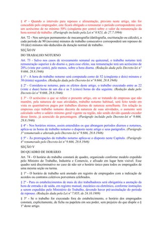 § 4º - Quando o intervalo para repouso e alimentação, previsto neste artigo, não for
concedido pelo empregador, este ficará obrigado a remunerar o período correspondente com
um acréscimo de no mínimo 50% (cinqüenta por cento) sobre o valor da remuneração da
hora normal de trabalho. (Parágrafo incluído pela Lei nº 8.923, de 27.7.1994)
Art. 72 - Nos serviços permanentes de mecanografia (datilografia, escrituração ou cálculo), a
cada período de 90 (noventa) minutos de trabalho consecutivo corresponderá um repouso de
10 (dez) minutos não deduzidos da duração normal de trabalho.
SEÇÃO IV
DO TRABALHO NOTURNO
Art. 73 - Salvo nos casos de revezamento semanal ou quinzenal, o trabalho noturno terá
remuneração superior à do diurno e, para esse efeito, sua remuneração terá um acréscimo de
20% (vinte por cento), pelo menos, sobre a hora diurna. (Redação dada pelo Decreto-lei nº
9.666, 28.8.1946)
§ 1º - A hora do trabalho noturno será computada como de 52 (cinqüenta e dois) minutos e
30 (trinta) segundos. (Redação dada pelo Decreto-lei nº 9.666, 28.8.1946)
§ 2º - Considera-se noturno, para os efeitos deste artigo, o trabalho executado entre as 22
(vinte e duas) horas de um dia e as 5 (cinco) horas do dia seguinte. (Redação dada pelo
Decreto-lei nº 9.666, 28.8.1946)
§ 3º - O acréscimo a que se refere o presente artigo, em se tratando de empresas que não
mantêm, pela natureza de suas atividades, trabalho noturno habitual, será feito tendo em
vista os quantitativos pagos por trabalhos diurnos de natureza semelhante. Em relação às
empresas cujo trabalho noturno decorra da natureza de suas atividades, o aumento será
calculado sobre o salário mínimo geral vigente na região, não sendo devido quando exceder
desse limite, já acrescido da percentagem. (Parágrafo incluído pelo Decreto-lei nº 9.666,
28.8.1946)
§ 4º - Nos horários mistos, assim entendidos os que abrangem períodos diurnos e noturnos,
aplica-se às horas de trabalho noturno o disposto neste artigo e seus parágrafos. (Parágrafo
3º renumerado e alterado pelo Decreto-lei nº 9.666, 28.8.1946)
§ 5º - Às prorrogações do trabalho noturno aplica-se o disposto neste Capítulo. (Parágrafo
4º renumerado pelo Decreto-lei nº 9.666, 28.8.1946)
SEÇÃO V
DO QUADRO DE HORÁRIO
Art. 74 - O horário do trabalho constará de quadro, organizado conforme modelo expedido
pelo Ministro do Trabalho, Industria e Comercio, e afixado em lugar bem visível. Esse
quadro será discriminativo no caso de não ser o horário único para todos os empregados de
uma mesma seção ou turma.
§ 1º - O horário de trabalho será anotado em registro de empregados com a indicação de
acordos ou contratos coletivos porventura celebrados.
§ 2º - Para os estabelecimentos de mais de dez trabalhadores será obrigatória a anotação da
hora de entrada e de saída, em registro manual, mecânico ou eletrônico, conforme instruções
a serem expedidas pelo Ministério do Trabalho, devendo haver pré-assinalação do período
de repouso. (Redação dada pela Lei nº 7.855, de 24.10.1989)
§ 3º - Se o trabalho for executado fora do estabelecimento, o horário dos empregados
constará, explicitamente, de ficha ou papeleta em seu poder, sem prejuízo do que dispõe o §
1º deste artigo.
 