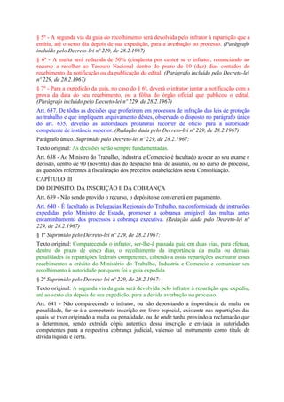 § 5º - A segunda via da guia do recolhimento será devolvida pelo infrator à repartição que a
emitiu, até o sexto dia depois de sua expedição, para a averbação no processo. (Parágrafo
incluído pelo Decreto-lei nº 229, de 28.2.1967)
§ 6º - A multa será reduzida de 50% (cinqüenta por cento) se o infrator, renunciando ao
recurso a recolher ao Tesouro Nacional dentro do prazo de 10 (dez) dias contados do
recebimento da notificação ou da publicação do edital. (Parágrafo incluído pelo Decreto-lei
nº 229, de 28.2.1967)
§ 7º - Para a expedição da guia, no caso do § 6º, deverá o infrator juntar a notificação com a
prova da data do seu recebimento, ou a fôlha do órgão oficial que publicou o edital.
(Parágrafo incluído pelo Decreto-lei nº 229, de 28.2.1967)
Art. 637. De tôdas as decisões que proferirem em processos de infração das leis de proteção
ao trabalho e que impliquem arquivamento dêstes, observado o disposto no parágrafo único
do art. 635, deverão as autoridades prolatoras recorrer de ofício para a autoridade
competente de instância superior. (Redação dada pelo Decreto-lei nº 229, de 28.2.1967)
Parágrafo único. Suprimido pelo Decreto-lei nº 229, de 28.2.1967:
Texto original: As decisões serão sempre fundamentadas.
Art. 638 - Ao Ministro do Trabalho, Industria e Comercio é facultado avocar ao seu exame e
decisão, dentro de 90 (noventa) dias do despacho final do assunto, ou no curso do processo,
as questões referentes à fiscalização dos preceitos estabelecidos nesta Consolidação.
CAPÍTULO III
DO DEPÓSITO, DA INSCRIÇÃO E DA COBRANÇA
Art. 639 - Não sendo provido o recurso, o depósito se converterá em pagamento.
Art. 640 - É facultado às Delegacias Regionais do Trabalho, na conformidade de instruções
expedidas pelo Ministro de Estado, promover a cobrança amigável das multas antes
encaminhamento dos processos à cobrança executiva. (Redação dada pelo Decreto-lei nº
229, de 28.2.1967)
§ 1º Suprimido pelo Decreto-lei nº 229, de 28.2.1967:
Texto original: Comparecendo o infrator, ser-lhe-á passada guia em duas vias, para efetuar,
dentro do prazo de cinco dias, o recolhimento da importância da multa ou demais
penalidades às repartições federais competentes, cabendo a essas repartições escriturar esses
recebimentos a crédito do Ministério do Trabalho, Industria e Comercio e comunicar seu
recolhimento à autoridade por quem foi a guia expedida.
§ 2º Suprimido pelo Decreto-lei nº 229, de 28.2.1967:
Texto original: A segunda via da guia será devolvida pelo infrator à repartição que expediu,
até ao sexto dia depois de sua expedição, para a devida averbação no processo.
Art. 641 - Não comparecendo o infrator, ou não depositando a importância da multa ou
penalidade, far-se-á a competente inscrição em livro especial, existente nas repartições das
quais se tiver originado a multa ou penalidade, ou de onde tenha provindo a reclamação que
a determinou, sendo extraída cópia autentica dessa inscrição e enviada às autoridades
competentes para a respectiva cobrança judicial, valendo tal instrumento como título de
dívida líquida e certa.
 